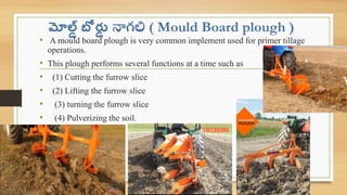 మోల్డ్ బో ర్డ
్ నాగలి ( Mould Board plough )
• A mould board plough is very common implement used for primer tillage
operations.
• This plough performs several functions at a time such as
• (1) Cutting the furrow slice
• (2) Lifting the furrow slice
• (3) turning the furrow slice
• (4) Pulverizing the soil.
 