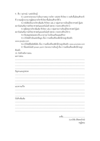 9. สื่อ / อุปกรณ์ / แหล่งเรียนรู้
9.1 เอกสารประกอบการเรียนการสอน รายวิชา ว30245 ชีววิทยา 5 ระดับชั้นมัธยมศึกษาปี
ที่ 6 คณะผู้รวบรวม ครูผู้สอนรายวิชาชีววิทยาชั้นมัธยมศึกษาปีที่ 6
9.2 หนังสือเรียนรายวิชาเพิ่มเติม ชีววิทยา เล่ม 2 กลุ่มสาระการเรียนรู้วิทยาศาสตร์ ผู้แต่ง
สถาบันส่งเสริมการส่งวิทยาศาสตร์และเทคโนโลยี (สสวท.) กระทรวงศึกษาธิการ
9.3 คู่มือครูรายวิชาเพิ่มเติม ชีววิทยา เล่ม 2 กลุ่มสาระการเรียนรู้วิทยาศาสตร์ ผู้แต่ง
สถาบันส่งเสริมการส่งวิทยาศาสตร์และเทคโนโลยี (สสวท.) กระทรวงศึกษาธิการ
9.4 ห้องสมุดหม่อมหลวงปิ่น มาลากุล โรงเรียนเตรียมอุดมศึกษา
9.5 เว็ปไซต์อ้างอิงแหล่งข้อมูล เรื่อง การเคลื่อนที่ของสัตว์มีกระดูกสันหลัง:
www.google.com
9.6 เว็ปไซต์สื่อมัลติมีเดีย เรื่อง การเคลื่อนที่ของสัตว์มีกระดูกสันหลัง: www.youtube.com
9.7 สื่อเทคโนโลยี power point ประกอบการเรียนรู้ เรื่อง การเคลื่อนที่ของสัตว์มีกระดูก
สันหลัง
10. บันทึกหลังการสอน
ผลการสอน
………………………………………………………………………………………………………………………………………………
………………………………………………………………………………………………………………………………………………
………………………………………………………………………………………………………………………………………………
………………………………………………………………………………………………………………………………………………
ปัญหาและอุปสรรค
………………………………………………………………………………………………………………………………………………
………………………………………………………………………………………………………………………………………………
………………………………………………………………………………………………………………………………………………
………………………………………………………………………………………………………………………………………………
แนวทางแก้ไข
………………………………………………………………………………………………………………………………………………
………………………………………………………………………………………………………………………………………………
………………………………………………………………………………………………………………………………………………
บันทึกเพิ่มเติม
………………………………………………………………………………………………………………………………………………
………………………………………………………………………………………………………………………………………………
………………………………………………………………………………………………………………………………………………
………………………………………………………………………………………………………………………………………………
ลงชื่อ..................................................
(นายวิชัย ลิขิตพรรักษ์)
ครูผู้สอน
 