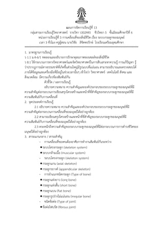 แผนการจัดการเรียนรู้ที่ 13
กลุ่มสาระการเรียนรู้วิทยาศาสตร์ รายวิชา ว302445 ชีววิทยา 5 ชั้นมัธยมศึกษาปีที่ 6
หน่วยการเรียนรู้ที่ 3 การเคลื่อนที่ของสิ่งมีชีวิต เรื่อง ระบบกระดูกของมนุษย์
เวลา 3 ชั่วโมง ครูผู้สอน นายวิชัย ลิขิตพรรักษ์ โรงเรียนเตรียมอุดมศึกษา
*******************************************************************************************
1. มาตรฐานการเรียนรู้
ว 1.1 ม.4-6/1 ทดลองและอธิบายการรักษาดุลยภาพของเซลล์ของสิ่งมีชีวิต
ว 8.1 ใช้กระบวนการทางวิทยาศาสตร์และจิตวิทยาศาสตร์ในการสืบเสาะหาความรู้ การแก้ปัญหา รู้
ว่าปรากฏการณ์ทางธรรมชาติที่เกิดขึ้นส่วนใหญ่มีรูปแบบที่แน่นอน สามารถอธิบายและตรวจสอบได้
ภายใต้ข้อมูลและเครื่องมือที่มีอยู่ในช่วงเวลานั้นๆ เข้าใจว่า วิทยาศาสตร์ เทคโนโลยี สังคม และ
สิ่งแวดล้อม มีความเกี่ยวข้องสัมพันธ์กัน
ตัวชี้วัด / ผลการเรียนรู้
อธิบายความหมาย ความสาคัญและองค์ประกอบของระบบกระดูกของมนุษย์ที่มี
ความสาคัญต่อกระบวนการเขียนสรุปโครงสร้างและหน้าที่ที่สาคัญของระบบกระดูกของมนุษย์ที่มี
ความสัมพันธ์กับการเคลื่อนที่
2. จุดประสงค์การเรียนรู้
2.1 อธิบายความหมาย ความสาคัญและองค์ประกอบของระบบกระดูกของมนุษย์ที่มี
ความสาคัญต่อกระบวนการเคลื่อนที่ของมนุษย์ได้อย่างถูกต้อง
2.2 สามารถเขียนสรุปโครงสร้างและหน้าที่ที่สาคัญของระบบกระดูกของมนุษย์ที่มี
ความสัมพันธ์กับการเคลื่อนที่ของมนุษย์ได้อย่างถูกต้อง
2.3 ตระหนักถึงความสาคัญของระบบกระดูกของมนุษย์ที่มีต่อกระบวนการการดารงชีวิตของ
มนุษย์ได้อย่างถูกต้อง
3. สาระแกนกลาง / สาระสาคัญ
- การเคลื่อนที่ของคนต้องอาศัยการทางานสัมพันธ์กันระหว่าง
ระบบโครงกระดูก (skeleton system)
ระบบกล้ามเนื้อ (muscular system)
- ระบบโครงกระดูก (skeleton system)
กระดูกแกน (axial skeleton)
กระดูกรยางค์ (appendicular skeleton)
- การจาแนกชนิดกระดูก (Type of bone)
กระดูกแท่งยาว (long bone)
กระดูกแท่งสั้น (short bone)
กระดูกแบน (flat bone)
กระดูกรูปร่างไม่แน่นอน (irregular bone)
- ชนิดข้อต่อ (Type of joint)
ข้อต่อไฟบรัส (fibrous joint)
 
