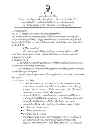 แผนการจัดการเรียนรู้ที่ 14
กลุ่มสาระการเรียนรู้วิทยาศาสตร์ รายวิชา ว302445 ชีววิทยา 5 ชั้นมัธยมศึกษาปีที่ 6
หน่วยการเรียนรู้ที่ 3 การเคลื่อนที่ของสิ่งมีชีวิต เรื่อง ระบบกล้ามเนื้อของมนุษย์
เวลา 3 ชั่วโมง ครูผู้สอน นายวิชัย ลิขิตพรรักษ์ โรงเรียนเตรียมอุดมศึกษา
*******************************************************************************************
1. มาตรฐานการเรียนรู้
ว 1.1 ม.4-6/1 ทดลองและอธิบายการรักษาดุลยภาพของเซลล์ของสิ่งมีชีวิต
ว 8.1 ใช้กระบวนการทางวิทยาศาสตร์และจิตวิทยาศาสตร์ในการสืบเสาะหาความรู้ การแก้ปัญหา รู้ว่า
ปรากฏการณ์ทางธรรมชาติที่เกิดขึ้นส่วนใหญ่มีรูปแบบที่แน่นอน สามารถอธิบายและตรวจสอบได้ ภายใต้
ข้อมูลและเครื่องมือที่มีอยู่ในช่วงเวลานั้นๆ เข้าใจว่าวิทยาศาสตร์ เทคโนโลยี สังคม และสิ่งแวดล้อม มีความ
เกี่ยวข้องสัมพันธ์กัน
ตัวชี้วัด / ผลการเรียนรู้
อธิบายความหมาย ความสาคัญและองค์ประกอบของระบบกล้ามเนื้อของมนุษย์ที่มี
ความสาคัญต่อกระบวนการเขียนสรุปโครงสร้างและหน้าที่ที่สาคัญของระบบกล้ามเนื้อของมนุษย์ที่มี
ความสัมพันธ์กับการเคลื่อนที่
2. จุดประสงค์การเรียนรู้
2.1 อธิบายความหมาย ความสาคัญและองค์ประกอบของระบบกล้ามเนื้อของมนุษย์ที่มีความสาคัญ
ต่อกระบวนการเคลื่อนที่ของมนุษย์ได้อย่างถูกต้อง
2.2 สามารถเขียนสรุปโครงสร้างและหน้าที่ที่สาคัญของระบบกล้ามเนื้อของมนุษย์ที่มีความสัมพันธ์กับ
การเคลื่อนที่ของมนุษย์ได้อย่างถูกต้อง
2.3 ตระหนักถึงความสาคัญของระบบกล้ามเนื้อของมนุษย์ที่มีต่อกระบวนการการดารงชีวิตของมนุษย์
ได้อย่างถูกต้อง
3. สาระแกนกลาง / สาระสาคัญ
- การเคลื่อนไหวส่วนต่าง ๆ ของร่างกายเกิดจากการทางานร่วมกันของ nerves, bones,
muscles โดยการหด-คลายตัวของกล้ามเนื้อเป็นการทางานร่วมกันของกล้ามเนื้อ 2 ชุด ที่
ทางานตรงข้ามกัน เช่น การงอแขน : กล้ามเนื้อ biceps (flexor) หดตัว (เป็น agonist) :
กล้ามเนื้อ triceps(extensor) คลายตัว (เป็น antagonist)
- กล้ามเนื้อทาหน้าที่เกี่ยวกับการเคลื่อนไหวของร่างกาย ประกอบด้วยเซลล์ที่มีลักษณะยาว
อาจเรียกเซลล์กล้ามเนื้อได้ว่า เส้นใยกล้ามเนื้อ (muscle fiber) ในไซโตพลาสซึมของเส้นใย
กล้ามเนื้อมีโปรตีนที่เป็นองค์ประกอบที่สาคัญ 2 ชนิด คือ actin และ myosin
- กล้ามเนื้อแบ่งออกได้เป็น 3 ชนิด ขึ้นอยู่กับตาแหน่งที่พบ โครงสร้าง และหน้าที่ ได้แก่
กล้ามเนื้อยึดกระดูก (skeletal muscle)
กล้ามเนื้อหัวใจ (cardiac muscle)
กล้ามเนื้อเรียบ (smooth muscle)
- การหดตัวของกล้ามเนื้อ skeleton เกิดจากการเลื่อนเข้ามาซ้อนกันของ thin filament
เรียก sliding-filament model การหดตัวของกล้ามเนื้อเกิดโดยความกว้างของ
sarcomere ลดลง, ระยะทางระหว่าง Z line สั้นลง, A band คงที่, I band แคบเข้า, H
 