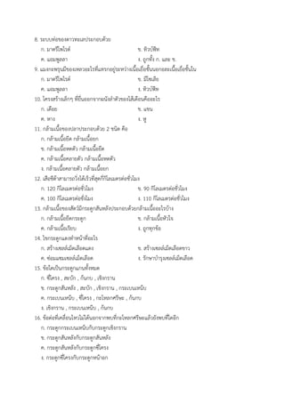 8. ระบบท่อของดาวทะเลประกอบด้วย
ก. มาดรีโพไรต์ ข. ทิวบ์ฟีท
ค. แอมพูลลา ง. ถูกทั้ง ก. และ ข.
9. แมงกะพรุนมีของเหลวอะไรที่แทรกอยู่ระหว่างเนื้อเยื่อชั้นนอกอละเนื้อเยื่อชั้นใน
ก. มาดรีโพไรต์ ข. มีโซเลีย
ค. แอมพูลลา ง. ทิวบ์ฟีท
10. โครงสร้างเล็กๆ ที่ยื่นออกจากผนังลาตัวของไส้เดือนคืออะไร
ก. เดือย ข. แขน
ค. หาง ง. หู
11. กล้ามเนื้อของปลาประกอบด้วย 2 ชนิด คือ
ก. กล้ามเนื้อยึด กล้ามเนื้อยก
ข. กล้ามเนื้อหดตัว กล้ามเนื้อยึด
ค. กล้ามเนื้อคลายตัว กล้ามเนื้อหดตัว
ง. กล้ามเนื้อคลายตัว กล้ามเนื้อยก
12. เสือชีต้าสามารถวิ่งได้เร็วที่สุดกี่กิโลเมตรต่อชั่วโมง
ก. 120 กิโลเมตรต่อชั่วโมง ข. 90 กิโลเมตรต่อชั่วโมง
ค. 100 กิโลเมตรต่อชั่งโมง ง. 110 กิโลเมตรต่อชั่วโมง
13. กล้ามเนื้อของสัตว์มีกระดูกสันหลังประกอบด้วยกล้ามเนื้ออะไรบ้าง
ก. กล้ามเนื้อยึดกระดูก ข. กล้ามเนื้อหัวใจ
ค. กล้ามเนื้อเรียบ ง. ถูกทุกข้อ
14. ไขกระดูกแดงทาหน้าที่อะไร
ก. สร้างเซลล์เม็ดเลือดแดง ข. สร้างเซลล์เม็ดเลือดขาว
ค. ซ่อมแซมเซลล์เม็ดเลือด ง. รักษาบารุงเซลล์เม็ดเลือด
15. ข้อใดเป็นกระดูกแกนทั้งหมด
ก. ซี่โครง , สะบัก , ก้นกบ , เชิงกราน
ข. กระดูกสันหลัง , สะบัก , เชิงกราน , กระเบนเหน็บ
ค. กระเบนเหน็บ , ซี่โครง , กะโหลกศรีษะ , ก้นกบ
ง. เชิงกราน , กระเบนเหน็บ , ก้นกบ
16. ข้อต่อที่เคลื่อนไหวไม่ได้นอกจากพบที่กะโหลกศรีษะแล้วยังพบที่ใดอีก
ก. กระดูกกระเบนเหน็บกับกระดูกเชิงกราน
ข. กระดูกสันหลังกับกระดูกสันหลัง
ค. กระดูกสันหลังกับกระดูกซี่โครง
ง. กระดูกซี่โครงกับกระดูกหน้าอก
 