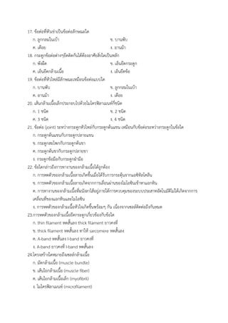 17. ข้อต่อที่หัวเข่าเป็นข้อต่อลักษณะใด
ก. ลูกกลมในเบ้า ข. บานพับ
ค. เดือย ง. อานม้า
18. กระดูกข้อต่อต่างๆยึดติดกันได้ต้องอาศัยสิ่งใดเป็นหลัก
ก. พังผืด ข. เอ็นยึดกระดูก
ค. เอ็นยึดกล้ามเนื้อ ง. เอ็นยึดข้อ
19. ข้อต่อที่หัวไหล่มีลักษณะเหมือนข้อต่อแบบใด
ก. บานพับ ข. ลูกกลมในเบ้า
ค. อานม้า ง. เดือย
20. เส้นกล้ามเนื้อเล็กประกอบไปด้วยไมโครฟิลาเมนท์กี่ชนิด
ก. 1 ชนิด ข. 2 ชนิด
ค. 3 ชนิด ง. 4 ชนิด
21. ข้อต่อ (joint) ระหว่างกระดูกหัวไหล่กับกระดูกต้นแขน เหมือนกับข้อต่อระหว่างกระดูกในข้อใด
ก. กระดูกต้นแขนกับกระดูกปลายแขน
ข. กระดูกสะโพกกับกระดูกต้นขา
ค. กระดูกต้นขากับกระดูกปลายขา
ง. กระดูกข้อมือกับกระดูกฝ่ามือ
22. ข้อใดกล่าวถึงการทางานของกล้ามเนื้อได้ถูกต้อง
ก. การหดตัวของกล้ามเนื้อลายเกิดขึ้นเมื่อได้รับการกระตุ้นจากแอซิทิลโคลีน
ข. การหดตัวของกล้ามเนื้อลายเกิดจากการเลื่อนผ่านของไมโอซินเข้าหาแอกทิน
ค. การทางานของกล้ามเนื้อที่ผนังลาไส้อยู่ภายใต้การควบคุมของระบบประสาทอัตโนมัติไม่ได้เกิดจากการ
เคลื่อนที่ของแอกทินและไมโอซิน
ง. การหดตัวของกล้ามเนื้อหัวใจเกิดขึ้นพร้อมๆ กัน เนื่องจากเซลล์ติดต่อถึงกันหมด
23.การหดตัวของกล้ามเนื้อยึดกระดูกเกี่ยวข้องกับข้อใด
ก. thin filament หดสั้นลง thick filament ยาวคงที่
ข. thick filament หดสั้นลง ทาให้ sarcomere หดสั้นลง
ค. A-band หดสั้นลง I-band ยาวคงที่
ง. A-band ยาวคงที่ I-band หดสั้นลง
24.โครงสร้างใดหมายถึงเซลล์กล้ามเนื้อ
ก. มัดกล้ามเนื้อ (muscle bundle)
ข. เส้นใยกล้ามเนื้อ (muscle fiber)
ค. เส้นใยกล้ามเนื้อเล็ก (myofibril)
ง. ไมโครฟิลาเมนท์ (microfilament)
 