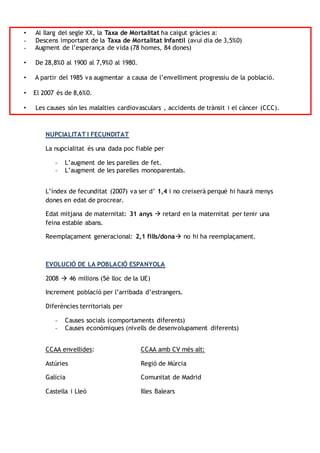 • Al llarg del segle XX, la Taxa de Mortalitat ha caigut gràcies a:
- Descens important de la Taxa de Mortalitat Infantil (avui dia de 3,5%0)
- Augment de l’esperança de vida (78 homes, 84 dones)
• De 28,8%0 al 1900 al 7,9%0 al 1980.
• A partir del 1985 va augmentar a causa de l’envelliment progressiu de la població.
• El 2007 és de 8,6%0.
• Les causes són les malalties cardiovasculars , accidents de trànsit i el càncer (CCC).
NUPCIALITAT I FECUNDITAT
La nupcialitat és una dada poc fiable per
- L’augment de les parelles de fet.
- L’augment de les parelles monoparentals.
L’índex de fecunditat (2007) va ser d’ 1,4 i no creixerà perquè hi haurà menys
dones en edat de procrear.
Edat mitjana de maternitat: 31 anys  retard en la maternitat per tenir una
feina estable abans.
Reemplaçament generacional: 2,1 fills/dona no hi ha reemplaçament.
EVOLUCIÓ DE LA POBLACIÓ ESPANYOLA
2008  46 milions (5è lloc de la UE)
Increment població per l’arribada d’estrangers.
Diferències territorials per
- Causes socials (comportaments diferents)
- Causes econòmiques (nivells de desenvolupament diferents)
CCAA envellides: CCAA amb CV més alt:
Astúries Regió de Múrcia
Galícia Comunitat de Madrid
Castella i Lleó Illes Balears
 