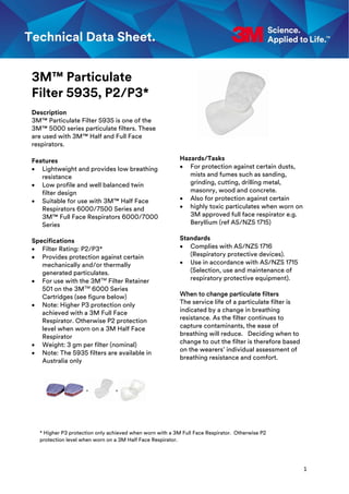 1
* Higher P3 protection only achieved when worn with a 3M Full Face Respirator. Otherwise P2
protection level when worn on a 3M Half Face Respirator.
3M™ Particulate
Filter 5935, P2/P3*
Description
3M™ Particulate Filter 5935 is one of the
3M™ 5000 series particulate filters. These
are used with 3M™ Half and Full Face
respirators.
Features
 Lightweight and provides low breathing
resistance
 Low profile and well balanced twin
filter design
 Suitable for use with 3M™ Half Face
Respirators 6000/7500 Series and
3M™ Full Face Respirators 6000/7000
Series
Specifications
 Filter Rating: P2/P3*
 Provides protection against certain
mechanically and/or thermally
generated particulates.
 For use with the 3MTM
Filter Retainer
501 on the 3MTM
6000 Series
Cartridges (see figure below)
 Note: Higher P3 protection only
achieved with a 3M Full Face
Respirator. Otherwise P2 protection
level when worn on a 3M Half Face
Respirator
 Weight: 3 gm per filter (nominal)
 Note: The 5935 filters are available in
Australia only
Hazards/Tasks
 For protection against certain dusts,
mists and fumes such as sanding,
grinding, cutting, drilling metal,
masonry, wood and concrete.
 Also for protection against certain
 highly toxic particulates when worn on
3M approved full face respirator e.g.
Beryllium (ref AS/NZS 1715)
Standards
 Complies with AS/NZS 1716
(Respiratory protective devices).
 Use in accordance with AS/NZS 1715
(Selection, use and maintenance of
respiratory protective equipment).
When to change particulate filters
The service life of a particulate filter is
indicated by a change in breathing
resistance. As the filter continues to
capture contaminants, the ease of
breathing will reduce. Deciding when to
change to out the filter is therefore based
on the wearers’ individual assessment of
breathing resistance and comfort.
 