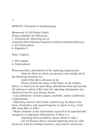 3
MPH 855: Principals in Epidemiology
Homework #2 (50 Points Total)
Please complete the following:
1. Utilizing the following list of
communicable/infectious/exposure related conditions/diseases:
a. STI (Gonorrhea)
b. Hepatitis C
State: Virginia
c. HIV (adult)
d. Tuberculosis
Please provide a description of the reporting requirements
from the State in which you practice and include all of
the following elements for
each of the above diseases (a-d).
Please include the name of the State, in the textbox
above, in which you are providing information from and include
all reference website URLs that the reporting information was
obtained from for each disease below.
· Case definition: include suspect, probable, and/or confirmed,
if appropriate –
· Reporting criteria: time frame, method (e.g. by phone, Fax
form, electronic), and required agency to report to (e.g. local
HD, State HD, or CDC) –
· Major elements of the information required to be reported (list
categories or important information). If there is a
reporting form availab1le, please attach a copy (
not all diseases have a manual reporting form or some
forms are used for multiple diseases, only need to attach one
 