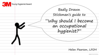 Copyright © 2016 Helen Pearson
Badly Drawn
Stickman’s guide to
“Why should I become
an occupational
hygienist?”
Helen Pearson, LFOH
Young Hygienist Award
 