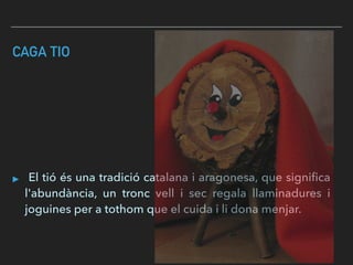 CAGA TIO
▸ El tió és una tradició catalana i aragonesa, que signiﬁca
l'abundància, un tronc vell i sec regala llaminadures i
joguines per a tothom que el cuida i li dona menjar.
 