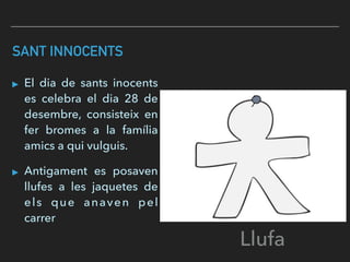 SANT INNOCENTS
▸ El dia de sants inocents
es celebra el dia 28 de
desembre, consisteix en
fer bromes a la família
amics a qui vulguis.
▸ Antigament es posaven
llufes a les jaquetes de
els que anaven pel
carrer
Llufa
 