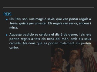 REIS
▸ Els Reis, són, uns mags o savis, que van portar regals a
Jesús, guiats per un estel. Els regals van ser or, encens i
mirra.
▸ Aquesta tradició es celebra el dia 6 de gener, i els reis
porten regals a tots els nens del món, amb els seus
camells. Als nens que es porten malament els porten
carbó.
 