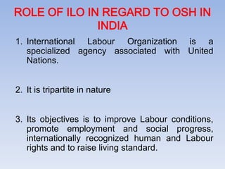 ROLE OF ILO IN REGARD TO OSH IN
INDIA
1. International Labour Organization is a
specialized agency associated with United
Nations.
2. It is tripartite in nature
3. Its objectives is to improve Labour conditions,
promote employment and social progress,
internationally recognized human and Labour
rights and to raise living standard.
 