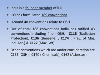 • India is a founder member of ILO
• ILO has formulated 189 conventions
• Around 40 conventions relate to OSH
• Out of total 188 conventions India has ratified 43
conventions including 4 on OSH. C115 (Radiation
Protection), C136 (Benzene) , C174 ( Prev. of Maj.
Ind. Acc.) & C127 (Max. Wt)
• Other conventions which are under consideration are
C155 (OSH), C170 ( Chemicals), C162 (Asbestos)
 