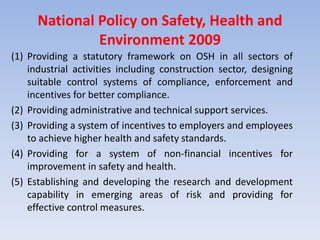 National Policy on Safety, Health and
Environment 2009
(1) Providing a statutory framework on OSH in all sectors of
industrial activities including construction sector, designing
suitable control systems of compliance, enforcement and
incentives for better compliance.
(2) Providing administrative and technical support services.
(3) Providing a system of incentives to employers and employees
to achieve higher health and safety standards.
(4) Providing for a system of non-financial incentives for
improvement in safety and health.
(5) Establishing and developing the research and development
capability in emerging areas of risk and providing for
effective control measures.
 