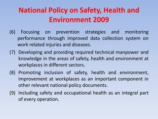 National Policy on Safety, Health and
Environment 2009
(6) Focusing on prevention strategies and monitoring
performance through improved data collection system on
work related injuries and diseases.
(7) Developing and providing required technical manpower and
knowledge in the areas of safety, health and environment at
workplaces in different sectors.
(8) Promoting inclusion of safety, health and environment,
improvement at workplaces as an important component in
other relevant national policy documents.
(9) Including safety and occupational health as an integral part
of every operation.
 