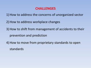 CHALLENGES
1) How to address the concerns of unorganized sector
2) How to address workplace changes
3) How to shift from management of accidents to their
prevention and prediction
4) How to move from proprietary standards to open
standards
 