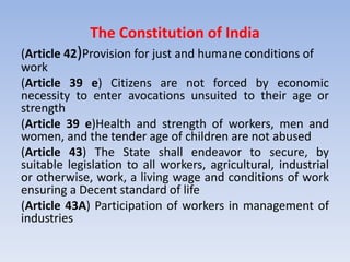 The Constitution of India
(Article 42)Provision for just and humane conditions of
work
(Article 39 e) Citizens are not forced by economic
necessity to enter avocations unsuited to their age or
strength
(Article 39 e)Health and strength of workers, men and
women, and the tender age of children are not abused
(Article 43) The State shall endeavor to secure, by
suitable legislation to all workers, agricultural, industrial
or otherwise, work, a living wage and conditions of work
ensuring a Decent standard of life
(Article 43A) Participation of workers in management of
industries
 