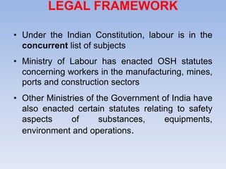 LEGAL FRAMEWORK
• Under the Indian Constitution, labour is in the
concurrent list of subjects
• Ministry of Labour has enacted OSH statutes
concerning workers in the manufacturing, mines,
ports and construction sectors
• Other Ministries of the Government of India have
also enacted certain statutes relating to safety
aspects of substances, equipments,
environment and operations.
 