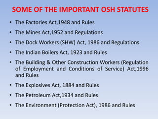 SOME OF THE IMPORTANT OSH STATUTES
• The Factories Act,1948 and Rules
• The Mines Act,1952 and Regulations
• The Dock Workers (SHW) Act, 1986 and Regulations
• The Indian Boilers Act, 1923 and Rules
• The Building & Other Construction Workers (Regulation
of Employment and Conditions of Service) Act,1996
and Rules
• The Explosives Act, 1884 and Rules
• The Petroleum Act,1934 and Rules
• The Environment (Protection Act), 1986 and Rules
 
