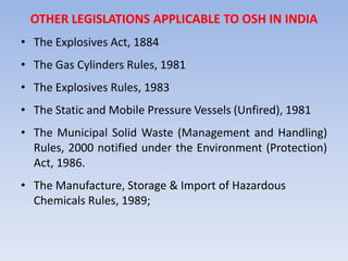 OTHER LEGISLATIONS APPLICABLE TO OSH IN INDIA
• The Explosives Act, 1884
• The Gas Cylinders Rules, 1981
• The Explosives Rules, 1983
• The Static and Mobile Pressure Vessels (Unfired), 1981
• The Municipal Solid Waste (Management and Handling)
Rules, 2000 notified under the Environment (Protection)
Act, 1986.
• The Manufacture, Storage & Import of Hazardous
Chemicals Rules, 1989;
 