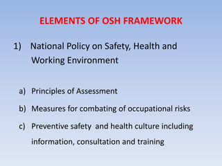 ELEMENTS OF OSH FRAMEWORK
1) National Policy on Safety, Health and
Working Environment
a) Principles of Assessment
b) Measures for combating of occupational risks
c) Preventive safety and health culture including
information, consultation and training
 