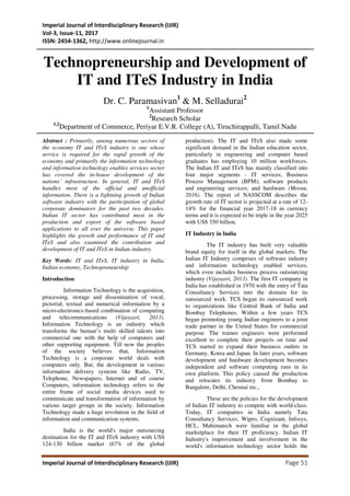 Imperial Journal of Interdisciplinary Research (IJIR)
Vol-3, Issue-11, 2017
ISSN: 2454-1362, http://www.onlinejournal.in
Imperial Journal of Interdisciplinary Research (IJIR) Page 51
Technopreneurship and Development of
IT and ITeS Industry in India
Dr. C. Paramasivan1
& M. Selladurai2
1
Assistant Professor
2
Research Scholar
1,2
Department of Commerce, Periyar E.V.R. College (A), Tiruchirappalli, Tamil Nadu
Abstract : Primarily, among numerous sectors of
the economy IT and ITeS industry is one whose
service is required for the rapid growth of the
economy and primarily the information technology
and information technology enables services sector
has covered the in-house development of the
nations’ infrastructure. In general, IT and ITeS
handles most of the official and unofficial
information. There is a lightning growth of Indian
software industry with the participation of global
corporate dominators for the past two decades.
Indian IT sector has contributed most in the
production and export of the software based
applications to all over the universe. This paper
highlights the growth and performance of IT and
ITeS and also examined the contribution and
development of IT and ITeS in Indian industry.
Key Words: IT and ITeS, IT industry in India,
Indian economy, Technopreneurship
Introduction
Information Technology is the acquisition,
processing, storage and dissemination of vocal,
pictorial, textual and numerical information by a
micro-electronics-based combination of computing
and telecommunications (Vijayasri, 2013).
Information Technology is an industry which
transforms the human’s multi skilled talents into
commercial one with the help of computers and
other supporting equipment. Till now the peoples
of the society believes that, Information
Technology is a corporate world deals with
computers only. But, the development in various
information delivery systems like Radio, TV,
Telephone, Newspapers, Internet and of course
Computers, information technology refers to the
entire frame of social media devices used to
communicate and transformation of information by
various target groups in the society. Information
Technology made a huge revolution in the field of
information and communication systems.
India is the world's major outsourcing
destination for the IT and ITeS industry with US$
124-130 billion market (67% of the global
production). The IT and ITeS also made some
significant demand in the Indian education sector,
particularly in engineering and computer based
graduates has employing 10 million workforces.
The Indian IT and ITeS has mainly classified into
four major segments - IT services; Business
Process Management (BPM); software products
and engineering services; and hardware (Meenu,
2016). The report of NASSCOM describes the
growth rate of IT sector is projected at a rate of 12-
14% for the financial year 2017-18 in currency
terms and it is expected to be triple in the year 2025
with US$ 350 billion.
IT Industry in India
The IT industry has built very valuable
brand equity for itself in the global markets. The
Indian IT Industry comprises of software industry
and information technology enabled services,
which even includes business process outsourcing
industry (Vijayasri, 2013). The first IT company in
India has established in 1970 with the entry of Tata
Consultancy Services into the domain for its
outsourced work. TCS began its outsourced work
to organizations like Central Bank of India and
Bombay Telephones. Within a few years TCS
began promoting young Indian engineers to a joint
trade partner in the United States for commercial
purpose. The trainee engineers were performed
excellent to complete their projects on time and
TCS started to expand their business outlets in
Germany, Korea and Japan. In later years, software
development and hardware development becomes
independent and software computing runs in its
own platform. This policy caused the production
and relocates its industry from Bombay to
Bangalore, Delhi, Chennai etc.,
These are the policies for the development
of Indian IT industry to compete with world-class.
Today, IT companies in India namely Tata
Consultancy Services, Wipro, Cognizant, Infosys,
HCL, Mahimatech were familiar in the global
marketplace for their IT proficiency. Indian IT
Industry's improvement and involvement in the
world's information technology sector holds the
 