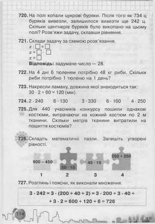 720. На полі копали цукрові буряки. Після того як 734 ц
буряків вивезли, залишилося вивезти ще 242 ц.
Скільки центнерів буряків було викопано на цьому
полі? Розв’яжи задачу, склавши рівняння.
721. Склади задачу за схемою розв’язання.
х : □ = □
* = □ ■ □
х = □
Відповідь: задумане число — 28.
722. На 4 дні 6 тюленям потрібно 48 кг риби. Скільки
риби потрібно 1 тюленю на 1 день?
723. Накресли ламану, довжина якої знаходиться так:
ЗО ■2 + 60 = 1 2 0 (мм).
724.2-240 6-130 3-330 6-160 4-250
725. Для 440 учасників конкурсу пошили однакові
костюми, витрачаючи на кожний костюм по 2 м
тканини. Скільки метрів тканини витратили на
пошиття костюмів?
726. Складіть математичні пазли. Запишіть утворені
рівності.
900 - 450
1 2 3 4
727. Розглянь і поясни, як виконали множення.
З ■242 = 3 ■(200 + 40 + 2) = 3 ■200 + 3 ■40 +
+ 3 - 2 = 6 0 0 + 1 2 0 + 6 = 726
 