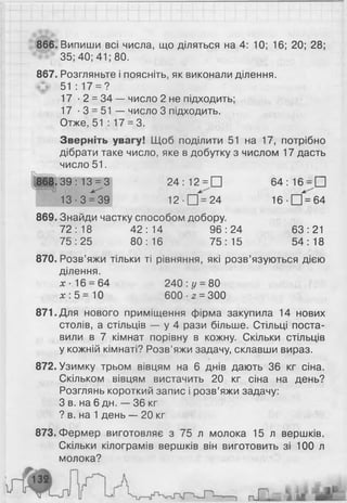866. Випиши всі числа, що діляться на 4: 10; 16; 20; 28;
35; 40; 41; 80.
867. Розгляньте і поясніть, як виконали ділення.
51:17 = ?
17 • 2 = 34 — число 2 не підходить;
17 • 3 = 51 — число 3 підходить.
Отже, 51 : 17 = 3.
Зверніть увагу! Щоб поділити 51 на 17, потрібно
дібрати таке число, яке в добутку з числом 17 дасть
число 51.
868.39:13 = 3 24:12 = П 64:16 = П
13-3 = 39 1 2 ■П = 24 16 •□ = 64
869. Знайди частку способом добору.
72:18 42:14 96:24 63:21
75:25 80:16 75:15 54:18
870. Розв’яжи тільки ті рівняння, які розв’язуються дією
ділення.
х- 16 = 64 240 : у = 80
де: 5 = 10 600-2 = 300
871. Для нового приміщення фірма закупила 14 нових
столів, а стільців — у 4 рази більше. Стільці поста­
вили в 7 кімнат порівну в кожну. Скільки стільців
у кожній кімнаті? Розв’яжи задачу, склавши вираз.
872. Узимку трьом вівцям на 6 днів дають 36 кг сіна.
Скільком вівцям вистачить 20 кг сіна на день?
Розглянь короткий запис і розв’яжи задачу:
З в. на 6 дн. — 36 кг
? в. на 1 день — 2 0 кг
873. Фермер виготовляє з 75 л молока 15 л вершків.
Скільки кілограмів вершків він виготовить зі 100 л
молока?
 