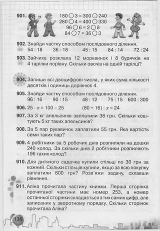 902. Знайди частку способом послідовного ділення.
ш 54:18 36:18 45:15 84:14 72:24
903. Зайчиха розклала 12 морквинок і 8 бурячків на
4 тарілки порівну. Скільки овочів на одній тарілці?
904. Запиши всі двоцифрові числа, у яких сума кількості
десятків і одиниць дорівнює 4.
905. Знайди частку способом послідовного ділення.
96:16 90:15 48:12 75:15 600:300
906. 25 ■х = 100 - 25 (80 + 16): х = 24
907.3а 3 кг апельсинів заплатили 36 грн. Скільки кош­
тують 5 кг таких апельсинів?
908. За 5 пар рукавичок заплатили 55 грн. Яка вартість
семи таких пар?
909.4 робітники за 5 робочих днів розпиляли на дошки
240 колод. За скільки днів 2 робітники розпиляють
196 таких колод?
910. Для дитячого садочка купили стільці по ЗО грн за
кожний. Скільки стільців купили, якщо за всю покупку
заплатили 600 грн? Розв’яжи задачу, склавши
рівняння.
м •
911.Аліна прочитала частину книжки. Перша сторінка
прочитаної частини має номер 253, а номер
останньої сторінки складається з тих самих цифр, але
записаних у зворотному порядку. Скільки сторінок
прочитала Аліна?
180 О 3 = 300 О 240
280 0 4 = 400 О 330
9 6 0 6 = 2 0 8
8 4 0 7 = 3 6 0 3
 
