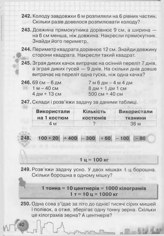 242. Колоду завдовжки 6 м розпиляли на 6 рівних частин.
Скільки разів довелося розпилювати колоду?
243. Довжина прямокутника дорівнює 9 см, а ширина —
на 6 см менша, ніж довжина. Накресли прямокутник.
Знайди його периметр.
244. Периметр квадрата дорівнює 12 см. Знайди довжину
сторони квадрата. Накресли такий квадрат.
245. Зграя диких качок витрачає на осінній переліт 7 днів,
а зграя диких гусей — 9 днів. На скільки днів довше
витрачає на переліт одна гуска, ніж одна качка?
246.69 с м - 6 дм 7 м 6 д м - 4 м 4 д м
М 1 м - 40 см 8 дм + 1 дм 1 см
4дм + 13см 500 см + 40 см
247. Склади і розв’яжи задачу за даними таблиці.
Використали
на 1 костюм
Кількість
костюмів
Використали
тканини
4 м ? 36 м
248. 100 + 20 + 400 - 300 і+ 601 >- 100І - 80
У " _________________ 1 Ц = 100 кг__________
249. Розв’яжи задачу усно. У двох мішках 1 ц борошна.
Скільки борошна в одному мішку?
^ 1 тонна = 10 центнерів = 1000 кілограмів
1 т = 10 ц = 1000 кг
250. Одна сова з ’їдає за літо до однієї тисячі сірих мишей
і полівок, а отже, зберігає одну тонну зерна. Скільки
це кілограмів зерна? А центнерів?
 