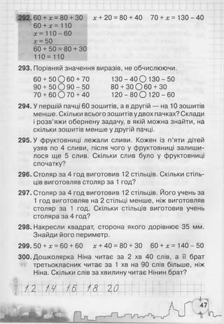 292. 6 0 + * = 8 0 + ЗО х + 2 0 = 80 + 4 0 7 0 + х = 1 3 0 - 4 0
6 0 + * = 110
х = 1 1 0 - 6 0
о
ю
II
н
6 0 + 5 0 = 8 0 + ЗО
1 1 0 = 1 1 0
293. Порівняй значення виразів, не обчислюючи.
60 + 50 О 60 + 70 13О - 40 О 13О - 50
90 + 50 О 90 - 50 80 + ЗОО 60 + ЗО
70 + 60 О 70 + 40 120 - 80 О 120 - 60
294. У першій пачці 60 зошитів, а в другій — на 10 зошитів
менше. Скільки всього зошитів удвох пачках? Склади
і розв’яжи обернену задачу, в якій можна знайти, на
скільки зошитів менше у другій пачці.
295. У фруктовниці лежали сливи. Кожен із п’яти дітей
узяв по 4 сливи, після чого у фруктовниці залиши­
лося ще 5 слив. Скільки слив було у фруктовниці
спочатку?
296. Столяр за 4 год виготовив 12 стільців. Скільки стіль­
ців виготовляв столяр за 1 год?
297. Столяр за 4 год виготовив 12 стільців. Його учень за
1 год виготовляв на 2 стільці менше, ніж виготовляв
столяр за 1 год. Скільки стільців виготовив учень
столяра за 4 год?
298. Накресли квадрат, сторона якого дорівнює 35 мм.
Знайди його периметр.
299. 50 + х = 60 + 60 х + 40 = 80 + 30 6 0 + х = 140-50
300. Дошколярка Ніна читає за 2 хв 40 слів, а її брат
третьокласник читає за 1 хв на 90 слів більше, ніж
Ніна. Скільки слів за хвилину читає Нінин брат?
і Ш Ш І / И Ш | ф ^ 1 ~ І І І 1 І І I I "• я
 