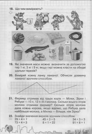 19. Які значення маси можна визначити за допомогою
гир 1 кг, 3 кг і 9 кг, якщо гирі можна класти на обидві
шальки терезів?
20. Виміряй кожну ланку ламаної. Обчисли довжину
ламаної зручним способом.
21. Фермер отримав від трьох корів — Мілки, Зірки і
Рябухи — 10 л, 12 л і 8 л молока. Скільки всього літрів
молока отримав фермер? Скільки літрів молока
дала кожна корова, якщо відомо, що Рябуха дала
найбільше молока, а Милка — більше, ніж Зірка?
22. Знайди значення виразів зручним способом.
29 + 4+1 45 + 3 + 5 34 + 3 + 3
73 + 4 + 3 8 + 1+22 91 +8 + 1
 