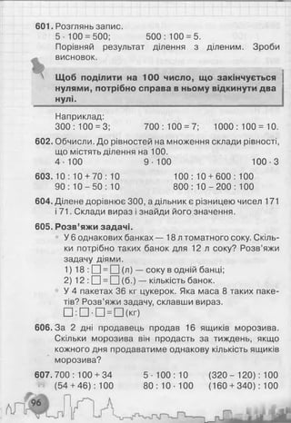 601. Розглянь запис.
5- 100 = 500; 500: 100 = 5.
Порівняй результат ділення з діленим. Зроби
висновок.
Щоб поділити на 100 число, що закінчується
нулями, потрібно справа в ньому відкинути два
нулі.
Наприклад:
300:100 = 3; 700:100 = 7; 1000:100 = 10.
602. Обчисли. До рівностей на множення склади рівності,
що містять ділення на 1 0 0 .
4-100 9-100 100-3
603. 10 : 10 + 70 : 10 100 : 10 + 600 : 100
90: 1 0 - 5 0 : 10 800: 1 0 - 2 0 0 : 100
604. Ділене дорівнює 300, а дільник є різницею чисел 171
і 71. Склади вираз і знайди його значення.
605. Розв’яжи задачі.
У 6 однакових банках — 18л томатного соку. Скіль­
ки потрібно таких банок для 12 л соку? Розв’яжи
задачу діями.
1 ) 18 : □ = □ (л) — соку в одній банці;
2 ) 1 2 : □ = □ (б.) — кількість банок.
У 4 пакетах 36 кг цукерок. Яка маса 8 таких паке­
тів? Розв’яжи задачу, склавши вираз.
□ : П ' П = П (к г)
606.3а 2 дні продавець продав 16 ящиків морозива.
Скільки морозива він продасть за тиждень, якщо
кожного дня продаватиме однакову кількість ящиків
морозива?
607.700 : 100 + 34 5 ■100 : 10 (320- 120): 100
(54 + 46): 100 80: 10- 100 (160 + 340): 100
К Ш ш
 