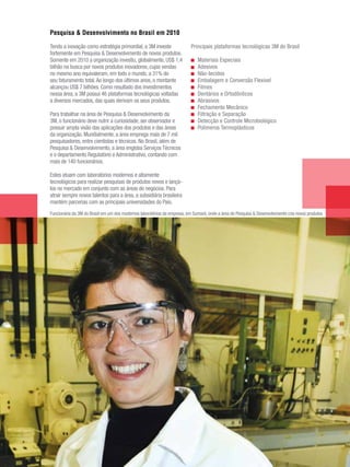 Pesquisa & Desenvolvimento no Brasil em 2010

Tendo a inovação como estratégia primordial, a 3M investe                 Principais plataformas tecnológicas 3M do Brasil
fortemente em Pesquisa & Desenvolvimento de novos produtos.
Somente em 2010 a organização investiu, globalmente, US$ 1,4                  Materiais Especiais
bilhão na busca por novos produtos inovadores, cujas vendas                   Adesivos
no mesmo ano equivaleram, em todo o mundo, a 31% do                           Não-tecidos
seu faturamento total. Ao longo dos últimos anos, o montante                  Embalagem e Conversão Flexível
alcançou US$ 7 bilhões. Como resultado dos investimentos                      Filmes
nessa área, a 3M possui 46 plataformas tecnológicas voltadas                  Dentários e Ortodônticos
a diversos mercados, das quais derivam os seus produtos.                      Abrasivos
                                                                              Fechamento Mecânico
Para trabalhar na área de Pesquisa & Desenvolvimento da                       Filtração e Separação
3M, o funcionário deve nutrir a curiosidade, ser observador e                 Detecção e Controle Microbiológico
possuir ampla visão das aplicações dos produtos e das áreas                   Polímeros Termoplásticos
da organização. Mundialmente, a área emprega mais de 7 mil
pesquisadores, entre cientistas e técnicos. No Brasil, além de
Pesquisa & Desenvolvimento, a área engloba Serviços Técnicos
e o departamento Regulatório e Administrativo, contando com
mais de 140 funcionários.

Estes atuam com laboratórios modernos e altamente
tecnológicos para realizar pesquisas de produtos novos e lançá-
los no mercado em conjunto com as áreas de negócios. Para
atrair sempre novos talentos para a área, a subsidiária brasileira
mantém parcerias com as principais universidades do País.
Funcionária da 3M do Brasil em um dos modernos laboratórios da empresa, em Sumaré, onde a área de Pesquisa & Desenvolvimento cria novos produtos




                                                                                                          3M Relatório Anual de Sustentabilidade 2010   15
 