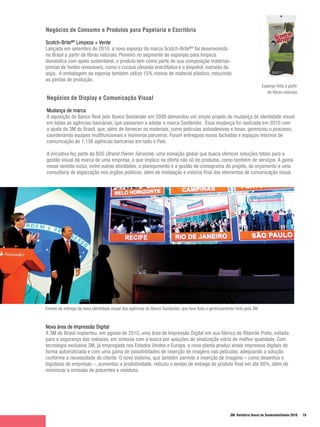 Negócios de Consumo e Produtos para Papelaria e Escritório

Scotch-BriteMR Limpeza + Verde
Lançada em setembro de 2010, a nova esponja da marca Scotch-BriteMR foi desenvolvida
no Brasil a partir de fibras naturais. Pioneiro no segmento de esponjas para limpeza
doméstica com apelo sustentável, o produto tem como parte de sua composição matérias-
primas de fontes renováveis, como o curauá (Ananás erectifolius e o biopoliol, extraído da
soja). A embalagem da esponja também utiliza 15% menos de material plástico, reduzindo
as perdas de produção.
                                                                                                                            Esponja feita a partir
                                                                                                                               de fibras naturais
Negócios de Display e Comunicação Visual

Mudança de marca
A aquisição do Banco Real pelo Banco Santander em 2008 demandou um amplo projeto de mudança de identidade visual
em todas as agências bancárias, que passaram a adotar a marca Santander. Essa mudança foi realizada em 2010 com
a ajuda da 3M do Brasil, que, além de fornecer os materiais, como películas autoadesivas e lonas, gerenciou o processo,
coordenando equipes multifuncionais e inúmeros parceiros. Foram entregues novas fachadas e espaços internos de
comunicação de 1.156 agências bancárias em todo o País.

A iniciativa fez parte da BOS (Brand Owner Services), uma inovação global que busca oferecer soluções totais para a
gestão visual da marca de uma empresa, o que implica na oferta não só de produtos, como também de serviços. A gama
nesse sentido inclui, entre outras atividades, o planejamento e a gestão de cronograma do projeto, do orçamento e uma
consultoria de legalização nos órgãos públicos, além de instalação e vistoria final dos elementos de comunicação visual.




Evento de entrega da nova identidade visual das agências do Banco Santander, que teve todo o gerenciamento feito pela 3M



Nova área de Impressão Digital
A 3M do Brasil implantou, em agosto de 2010, uma área de Impressão Digital em sua fábrica de Ribeirão Preto, voltada
para a segurança das rodovias, em sintonia com a busca por soluções de sinalização viária de melhor qualidade. Com
tecnologia exclusiva 3M, já empregada nos Estados Unidos e Europa, a nova planta produz sinais impressos digitais de
forma automatizada e com uma gama de possibilidades de inserção de imagens nas películas, adequando a solução
conforme a necessidade do cliente. O novo sistema, que também permite a inserção de imagens – como desenhos e
logotipos de empresas –, aumentou a produtividade, reduziu o tempo de entrega do produto final em até 80%, além de
minimizar a emissão de poluentes e resíduos.




                                                                                                        3M Relatório Anual de Sustentabilidade 2010   19
 