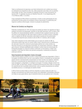 Todos os profissionais de segurança, que lidam diretamente com o público que acessa
as instalações da companhia no dia a dia, estão preparados para tratar com as questões
relacionadas. Ao todo, foram treinados 43 vigilantes terceiros e nove funcionários em
Sumaré (SP), 12 vigilantes terceiros em Ribeirão Preto (SP), 12 em Itapetininga (SP),
13 em Manaus (AM) e 12 na Abzil.

A boa reputação da 3M do Brasil é reconhecida e resulta na ativa participação de seus
profissionais da área jurídica em entidades e fóruns relacionados à conduta ética nos
negócios e práticas anticorrupção, inclusive na posição de palestrantes.


Manual de Conduta nos Negócios

Publicado mundialmente em 1978, traz regras de conduta que devem ser seguidas por todo e
qualquer funcionário da organização, incluindo os mais altos executivos, entre os quais o CEO.
As políticas do manual disciplinam também a conduta de todo e qualquer terceiro que atue
em nome ou para benefício da 3M. Essas regras se aplicam em todos os locais e situações
onde os negócios da 3M são conduzidos e para todos os eventos por ela patrocinados.
O manual está disponível para consulta no site da 3M em 15 idiomas, além do inglês.

Caso notem situações de não conformidade com as regras de conduta da 3M, os
funcionários podem ligar para um número 0800 e fazer a denúncia sem se identificarem.
Há, para esse mesmo fim, canais de comunicação abertos com a área Jurídica, de
Recursos Humanos ou de Segurança Corporativa. Se comprovada a denúncia, a 3M age
para corrigi-la. Cartazes espalhados pelas unidades e outros meios de comunicação da
Companhia divulgam os canais de contato e estimulam os funcionários a relatar suas
suspeitas. O site www.3m-ethics.com permite acompanhar o andamento da denúncia,
ainda que anônima.

Pacto Empresarial pela Integridade e Contra a Corrupção
A 3M do Brasil passou a integrar, em 2010, o Pacto Empresarial pela Integridade e Contra a
Corrupção, do Instituto Ethos, que tem como objetivo mostrar à sociedade que as empresas
podem assumir voluntariamente compromissos em favor da ética nos negócios, adotando
diretrizes e procedimentos de relacionamento com o mercado e com os governos, nos
quais prevaleçam a integridade e o combate à corrupção. A iniciativa, lançada no dia 22 de
junho de 2006, em São Paulo, durante a Conferência Internacional Ethos 2006, foi inspirada
em experiências bem-sucedidas anteriormente, como os pactos empresariais de combate
ao trabalho escravo e à erradicação do trabalho infantil.

A 3M do Brasil já pratica todas as diretrizes dispostas no pacto e optou por aderi-lo e
divulgar nacionalmente sua visão de agir sempre com integridade e honestidade inflexíveis
em todas as suas ações diárias, seja no ambiente interno ou nas práticas com o mercado.




                                                                                            3M Relatório Anual de Sustentabilidade 2010   27
 