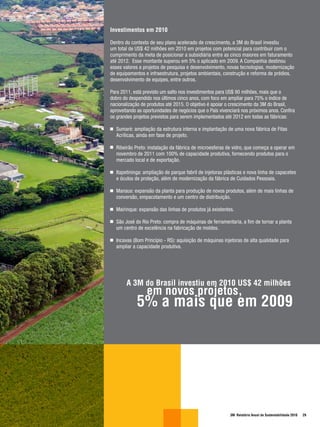 Investimentos em 2010

Dentro do contexto de seu plano acelerado de crescimento, a 3M do Brasil investiu
um total de US$ 42 milhões em 2010 em projetos com potencial para contribuir com o
cumprimento da meta de posicionar a subsidiária entre as cinco maiores em faturamento
até 2012. Esse montante superou em 5% o aplicado em 2009. A Companhia destinou
esses valores a projetos de pesquisa e desenvolvimento, novas tecnologias, modernização
de equipamentos e infraestrutura, projetos ambientais, construção e reforma de prédios,
desenvolvimento de equipes, entre outros.

Para 2011, está previsto um salto nos investimentos para US$ 90 milhões, mais que o
dobro do despendido nos últimos cinco anos, com foco em ampliar para 75% o índice de
nacionalização de produtos até 2015. O objetivo é apoiar o crescimento da 3M do Brasil,
aproveitando as oportunidades de negócios que o País vivenciará nos próximos anos. Confira
os grandes projetos previstos para serem implementados até 2012 em todas as fábricas:

  Sumaré: ampliação da estrutura interna e implantação de uma nova fábrica de Fitas
  Acrílicas, ainda em fase de projeto.

  Ribeirão Preto: instalação da fábrica de microesferas de vidro, que começa a operar em
  novembro de 2011 com 100% de capacidade produtiva, fornecendo produtos para o
  mercado local e de exportação.

  Itapetininga: ampliação de parque fabril de injetoras plásticas e nova linha de capacetes
  e óculos de proteção, além de modernização da fábrica de Cuidados Pessoais.

  Manaus: expansão da planta para produção de novos produtos, além de mais linhas de
  conversão, empacotamento e um centro de distribuição.

  Mairinque: expansão das linhas de produtos já existentes.

  São José do Rio Preto: compra de máquinas de ferramentaria, a fim de tornar a planta
  um centro de excelência na fabricação de moldes.

  Incavas (Bom Princípio - RS): aquisição de máquinas injetoras de alta qualidade para
  ampliar a capacidade produtiva.




       A 3M do Brasil investiu em 2010 US$ 42 milhões
                 em novos projetos,
             5% a mais que em 2009




                                                          3M Relatório Anual de Sustentabilidade 2010   29
 