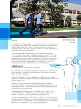 A 3M busca valorizar e investir
Pessoas                                                                                                em cada um de seus 4.054
                                                                                                                      funcionários
A 3M do Brasil acredita que, para alcançar seus objetivos de crescimento, é preciso investir
em pessoas. A razão é simples: são as pessoas que, com esforço e dedicação, colocam
as estratégias da Companhia em prática e fazem da sua tecnologia efetivamente um
diferencial. Portanto, quando elas se desenvolvem, ampliam o seu nível de contribuição e,
dessa forma, a Companhia também cresce.

O profissional que a 3M do Brasil busca tem um perfil inovador e, assim como a
Companhia, possui valores pautados na ética e atributos de liderança. Por esse motivo,
a 3M do Brasil conta com uma política de recursos humanos que visa à capacitação e
ao desenvolvimento de seus profissionais, oferecendo um plano de carreira diferenciado,
ao mesmo tempo que procura propiciar qualidade de vida. Todas essas iniciativas são
conduzidas dentro de um relacionamento aberto e transparente entre Companhia e
funcionários, garantindo que ambos trabalhem com metas convergentes.

Quadro Funcional
Indicadores: LA1 LA2 (parcialmente) LA4 LA13 (parcialmente)

Em dezembro de 2010, a 3M do Brasil contava com 4.054 funcionários, provenientes da
própria Companhia e de suas controladas: Incavas, Abzil e MTI, além de 98 estagiários,
12 aprendizes e 116 temporários.

Todos os funcionários da 3M são contratados sob o regime CLT, dos quais 100% são
abrangidos por acordos de negociação coletiva. A maior concentração de profissionais está
na região sudeste – 3.761.

Atualmente, 29% do quadro funcional da Companhia é composto por mulheres e,
dessas, cerca de 25% ocupa cargos de liderança. Com relação aos PNEs (portadores de
necessidades especiais), a população entre os funcionários é de 168 pessoas, contando
com cadeirantes e deficientes auditivos.

A faixa etária em que se encontra a maioria dos funcionários é de 30 a 39 anos – 1.481 –,
seguida de 40 a 49 anos – 934. Quanto ao grau de escolaridade, a maior parte tem
completo o ensino médio (2.365 funcionários) e o ensino superior (1.239).

A taxa de rotatividade registrada em 2010 foi de 7,5%, frente a 9,5% em 2009, quando
todo o mercado sentiu os impactos da crise mundial. A porcentagem de 2010 está abaixo
da média do mercado, entre 8,5% e 9%. A rotatividade voluntária foi ainda mais baixa, na
casa dos 2%. A rotatividade total em 2010 foi de 290 colaboradores.

                                                                                            3M Relatório Anual de Sustentabilidade 2010   31
 