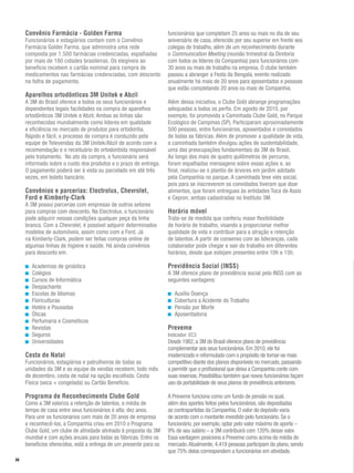 Convênio Farmácia - Golden Farma                               funcionários que completam 25 anos ou mais no dia de seu
     Funcionários e estagiários contam com o Convênio               aniversário de casa, oferecido por seu superior em frente aos
     Farmácia Golder Farma, que administra uma rede                 colegas de trabalho, além de um reconhecimento durante
     composta por 1.500 farmácias credenciadas, espalhadas          o Communication Meeting (reunião trimestral da Diretoria
     por mais de 180 cidades brasileiras. Os elegíveis ao           com todos os líderes da Companhia) para funcionários com
     benefício recebem o cartão nominal para compra de              30 anos ou mais de trabalho na empresa. O clube também
     medicamentos nas farmácias credenciadas, com desconto          passou a abranger a Festa da Bengala, evento realizado
     na folha de pagamento.                                         anualmente há mais de 20 anos para aposentados e pessoas
                                                                    que estão completando 20 anos ou mais de Companhia.
     Aparelhos ortodônticos 3M Unitek e Abzil
     A 3M do Brasil oferece a todos os seus funcionários e          Além dessa iniciativa, o Clube Gold abrange programações
     dependentes legais facilidades na compra de aparelhos          adequadas a todos os perfis. Em agosto de 2010, por
     ortodônticos 3M Unitek e Abzil. Ambas as linhas são            exemplo, foi promovida a Caminhada Clube Gold, no Parque
     reconhecidas mundialmente como líderes em qualidade            Ecológico de Campinas (SP). Participaram aproximadamente
     e eficiência no mercado de produtos para ortodontia.           500 pessoas, entre funcionários, aposentados e convidados
     Rápido e fácil, o processo de compra é conduzido pela          de todas as fábricas. Além de promover a qualidade de vida,
     equipe de Televendas da 3M Unitek/Abzil de acordo com a        a caminhada também divulgou ações de sustentabilidade,
     recomendação e o receituário do ortodontista responsável       uma das preocupações fundamentais da 3M do Brasil.
     pelo tratamento. No ato da compra, o funcionário será          Ao longo dos mais de quatro quilômetros de percurso,
     informado sobre o custo dos produtos e o prazo de entrega.     foram espalhadas mensagens sobre essas ações e, ao
     O pagamento poderá ser à vista ou parcelado em até três        final, realizou-se o plantio de árvores em jardim adotado
     vezes, em boleto bancário.                                     pela Companhia no parque. A caminhada teve viés social,
                                                                    pois para se inscreverem os convidados tiveram que doar
     Convênios e parcerias: Electrolux, Chevrolet,                  alimentos, que foram entregues às entidades Toca de Assis
     Ford e Kimberly-Clark                                          e Cepron, ambas cadastradas no Instituto 3M.
     A 3M possui parcerias com empresas de outros setores
     para compras com desconto. Na Electrolux, o funcionário        Horário móvel
     pode adquirir nessas condições qualquer peça da linha          Trata-se de medida que conferiu maior flexibilidade
     branca. Com a Chevrolet, é possível adquirir determinados      de horário de trabalho, visando a proporcionar melhor
     modelos de automóveis, assim como com a Ford. Já               qualidade de vida e contribuir para a atração e retenção
     na Kimberly-Clark, podem ser feitas compras online de          de talentos. A partir de consenso com as lideranças, cada
     algumas linhas de higiene e saúde. Há ainda convênios          colaborador pode chegar e sair do trabalho em diferentes
     para desconto em:                                              horários, desde que estejam presentes entre 10h e 15h.

       Academias de ginástica                                       Previdência Social (INSS)
       Colégios                                                     A 3M oferece plano de previdência social pelo INSS com as
       Cursos de Informática                                        seguintes vantagens:
       Despachante
       Escolas de Idiomas                                              Auxílio Doença
       Floriculturas                                                   Cobertura a Acidente do Trabalho
       Hotéis e Pousadas                                               Pensão por Morte
       Óticas                                                          Aposentadoria
       Perfumaria e Cosméticos
       Revistas                                                     Preveme
       Seguros                                                      Indicador: EC3
       Universidades                                                Desde 1982, a 3M do Brasil oferece plano de previdência
                                                                    complementar aos seus funcionários. Em 2010, ele foi
     Cesta de Natal                                                 modernizado e reformulado com o propósito de tornar-se mais
     Funcionários, estagiários e patrulheiros de todas as           competitivo diante dos planos disponíveis no mercado, passando
     unidades da 3M e as equipe de vendas recebem, todo mês         a permitir que o profissional que deixa a Companhia conte com
     de dezembro, cesta de natal na opção escolhida: Cesta          suas reservas. Possibilitou também que novos funcionários façam
     Física (seca + congelada) ou Cartão Benefício.                 uso da portabilidade de seus planos de previdência anteriores.

     Programa de Reconhecimento Clube Gold                          A Preveme funciona como um fundo de pensão no qual,
     Como a 3M valoriza a retenção de talentos, a média de          além dos aportes feitos pelos funcionários, são depositadas
     tempo de casa entre seus funcionários é alta: dez anos.        as contrapartidas da Companhia. O valor do depósito varia
     Para unir os funcionários com mais de 20 anos de empresa       de acordo com o montante investido pelo funcionário. Se o
     e reconhecê-los, a Companhia criou em 2010 o Programa          funcionário, por exemplo, optar pelo valor máximo de aporte –
     Clube Gold, um clube de afinidade alinhado à proposta da 3M    9% de seu salário – a 3M contribuirá com 120% desse valor.
     mundial e com ações anuais para todas as fábricas. Entre os    Essa vantagem posiciona a Preveme como acima da média do
     benefícios oferecidos, está a entrega de um presente para os   mercado. Atualmente, 4.419 pessoas participam do plano, sendo
                                                                    que 75% delas correspondem a funcionários em atividade.
36
 