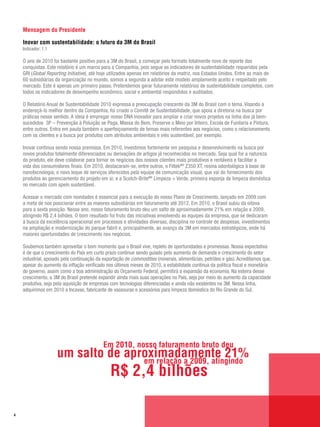 Mensagem do Presidente

    Inovar com sustentabilidade: o futuro da 3M do Brasil
    Indicador: 1.1

    O ano de 2010 foi bastante positivo para a 3M do Brasil, a começar pelo formato totalmente novo de reporte das
    conquistas. Este relatório é um marco para a Companhia, pois segue os indicadores de sustentabilidade requeridos pela
    GRI (Global Reporting Initiative), até hoje utilizados apenas em relatórios da matriz, nos Estados Unidos. Entre as mais de
    60 subsidiárias da organização no mundo, somos a segunda a adotar este modelo amplamente aceito e respeitado pelo
    mercado. Este é apenas um primeiro passo. Pretendemos gerar futuramente relatórios de sustentabilidade completos, com
    todos os indicadores de desempenho econômico, social e ambiental respondidos e auditados.

    O Relatório Anual de Sustentabilidade 2010 expressa a preocupação crescente da 3M do Brasil com o tema. Visando a
    endereçá-lo melhor dentro da Companhia, foi criado o Comitê de Sustentabilidade, que apoia a diretoria na busca por
    práticas nesse sentido. A ideia é empregar nosso DNA inovador para ampliar e criar novos projetos na linha dos já bem-
    sucedidos 3P – Prevenção à Poluição se Paga, Massa do Bem, Preserve o Meio por Inteiro, Escola de Funilaria e Pintura,
    entre outros. Entra em pauta também o aperfeiçoamento de temas mais referentes aos negócios, como o relacionamento
    com os clientes e a busca por produtos com atributos ambientais e viés sustentável, por exemplo.

    Inovar continua sendo nossa premissa. Em 2010, investimos fortemente em pesquisa e desenvolvimento na busca por
    novos produtos totalmente diferenciados ou derivações de artigos já reconhecidos no mercado. Seja qual for a natureza
    do produto, ele deve colaborar para tornar os negócios dos nossos clientes mais produtivos e rentáveis e facilitar a
    vida dos consumidores finais. Em 2010, destacaram-se, entre outros, o FiltekMR Z350 XT, resina odontológica à base de
    nanotecnologia; o novo leque de serviços oferecidos pela equipe de comunicação visual, que vai do fornecimento dos
    produtos ao gerenciamento do projeto em si; e a Scotch-BriteMR Limpeza + Verde, primeira esponja de limpeza doméstica
    no mercado com apelo sustentável.

    Acessar o mercado com novidades é essencial para a execução do nosso Plano de Crescimento, lançado em 2009 com
    a meta de nos posicionar entre as maiores subsidiárias em faturamento até 2012. Em 2010, o Brasil subiu da oitava
    para a sexta posição. Nesse ano, nosso faturamento bruto deu um salto de aproximadamente 21% em relação a 2009,
    atingindo R$ 2,4 bilhões. O bom resultado foi fruto das iniciativas envolvendo as equipes da empresa, que se dedicaram
    à busca da excelência operacional em processos e atividades diversas, disciplina no controle de despesas, investimentos
    na ampliação e modernização do parque fabril e, principalmente, ao avanço da 3M em mercados estratégicos, onde há
    maiores oportunidades de crescimento nos negócios.

    Soubemos também aproveitar o bom momento que o Brasil vive, repleto de oportunidades e promessas. Nossa expectativa
    é de que o crescimento do País em curto prazo continue sendo guiado pelo aumento de demanda e crescimento do setor
    industrial, apoiado pela continuação da exportação de commodities (minerais, alimentícias, petróleo e gás). Acreditamos que,
    apesar do aumento da inflação verificado nos últimos meses de 2010, a estabilidade contínua da política fiscal e monetária
    do governo, assim como a boa administração do Orçamento Federal, permitirá a expansão da economia. Na esteira desse
    crescimento, a 3M do Brasil pretende expandir ainda mais suas operações no País, seja por meio do aumento da capacidade
    produtiva, seja pela aquisição de empresas com tecnologias diferenciadas e ainda não existentes na 3M. Nessa linha,
    adquirimos em 2010 a Incavas, fabricante de vassouras e acessórios para limpeza doméstica do Rio Grande do Sul.




                                            Em 2010, nosso faturamento bruto deu
                     um salto de aproximadamente 21%
                                    em relação a 2009, atingindo
                                               R$ 2,4 bilhões

4
 