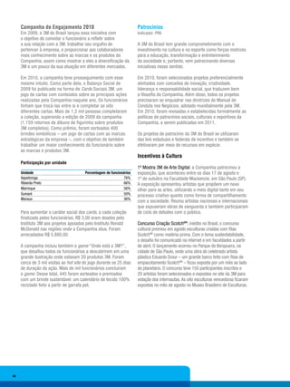 Campanha de Engajamento 2010                                     Patrocínios
     Em 2009, a 3M do Brasil lançou essa iniciativa com               Indicador: PR6
     o objetivo de convidar o funcionário a refletir sobre
     a sua relação com a 3M, trabalhar seu orgulho de                 A 3M do Brasil tem grande comprometimento com o
     pertencer à empresa, e proporcionar aos colaboradores            investimento na cultura e no esporte como forças motrizes
     mais conhecimento sobre as marcas e os produtos da               para a educação, transformação e entretenimento
     Companhia, assim como mostrar a eles a diversificação da         da sociedade e, portanto, vem patrocinando diversas
     3M e um pouco da sua atuação em diferentes mercados.             iniciativas nesse sentido.

     Em 2010, a campanha teve prosseguimento com esse                 Em 2010, foram selecionados projetos preferencialmente
     mesmo intuito. Como parte dela, o Balanço Social de              alinhados com conceitos de inovação, criatividade,
     2009 foi publicado na forma de Cards Sociais 3M, um              liderança e responsabilidade social, que traduzem bem
     jogo de cartas com conteúdos sobre as principais ações           a filosofia da Companhia. Além disso, todos os projetos
     realizadas pela Companhia naquele ano. Os funcionários           precisaram se enquadrar nas diretrizes do Manual de
     tinham que trocá-las entre si e completar as oito                Conduta nos Negócios, adotado mundialmente pela 3M.
     diferentes cartas. Mais de 1,2 mil pessoas completaram           Em 2010, foram revisadas e estabelecidas formalmente as
     a coleção, superando a edição de 2009 da campanha                políticas de patrocínios sociais, culturais e esportivos da
     (1.159 retornos de álbuns de figurinha sobre produtos            Companhia, a serem publicadas em 2011.
     3M completos). Como prêmio, foram sorteados 400
     brindes simbólicos – um jogo de cartas com as marcas             Os projetos de patrocínio da 3M do Brasil se utilizaram
     estratégicas da empresa –, com o objetivo de também              das leis estaduais e federais de incentivo e também se
     trabalhar um maior conhecimento do funcionário sobre             efetivaram por meio de recursos em espécie.
     as marcas e produtos 3M.
                                                                      Incentivos à Cultura
     Participação por unidade
                                                                      1ª Mostra 3M de Arte Digital: a Companhia patrocinou a
     Unidade                            Porcentagem de funcionários   exposição, que aconteceu entre os dias 17 de agosto e
     Itapetininga                                              76%    1º de outubro na Faculdade Mackenzie, em São Paulo (SP).
     Ribeirão Preto                                            66%    A exposição apresentou artistas que propõem um novo
     Mairinque                                                 56%    olhar para as artes, utilizando o meio digital tanto em seu
     Sumaré                                                    50%    processo criativo quanto como forma de compartilhamento
     Manaus                                                    36%
                                                                      com a sociedade. Reuniu artistas nacionais e internacionais
                                                                      que expuseram obras de vanguarda e também participaram
     Para aumentar o caráter social dos cards, a cada coleção         de ciclo de debates com o público.
     finalizada pelos funcionários, R$ 3,00 eram doados pelo
     Instituto 3M aos projetos apoiados pelo Instituto Ronald         Concurso Criação ScotchMR: inédito no Brasil, o concurso
     McDonald nas regiões onde a Companhia atua. Foram                cultural premiou em agosto esculturas criadas com fitas
     arrecadados R$ 5.880,00.                                         ScotchMR como matéria-prima. Com o tema sustentabilidade,
                                                                      o desafio foi comunicado na internet e em faculdades a partir
     A campanha incluiu também o game “Onde está a 3M?”,              de abril. O lançamento ocorreu no Parque do Ibirapuera, na
     que desafiou todos os funcionários a descobrirem em uma          cidade de São Paulo, onde uma obra do celebrado artista
     grande ilustração onde estavam 20 produtos 3M. Foram             plástico Eduardo Srour – um grande barco feito com fitas de
     cerca de 3 mil visitas ao hot site do jogo durante os 25 dias    empacotamento ScotchMR – ficou exposta por um mês ao lado
     de duração da ação. Mais de mil funcionários concluíram          do planetário. O concurso teve 150 participantes inscritos e
     o game. Desse total, 445 foram sorteados e premiados             20 artistas foram selecionados e expostos no site da 3M para
     com um brinde sustentável: um calendário de tecido 100%          votação dos internautas. As oito esculturas vencedoras ficaram
     reciclado feito a partir de garrafa pet.                         expostas no mês de agosto no Museu Brasileiro de Esculturas.




40
 