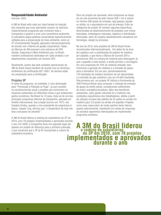 Responsabilidade Ambiental                                   Para um projeto ser aprovado, deve comprovar ao longo
     Indicador: EN26                                              de um ano economia de pelo menos US$ 1 mil e reduzir
                                                                  no mínimo 500 quilos de emissão, seja gasosa, líquida
     A 3M do Brasil está cada vez mais focada na redução          ou sólida, ou o equivalente em uso de energia. Entre as
     dos impactos que suas operações causam na natureza,          categorias de projeto 3P, existem algumas específicas,
     implementando programas que envolvam toda a                  direcionadas ao desenvolvimento de produtos com menor
     Companhia e ajudem a criar uma consciência ambiental.        toxicidade, embalagens reduzidas, logística e distribuição
     A subsidiária segue políticas corporativas especificamente   otimizadas, além de projetos absolutamente inovadores em
     voltadas para a preservação do meio ambiente, como os        tecnologia, design ou processo.
     ET (Environmental Targets), aplicados internacionalmente
     de acordo com critérios de gestão corporativos. Todas        No ano de 2010, dois projetos da 3M do Brasil foram
     as fábricas da 3M possuem uma estrutura de EHS               reconhecidos internacionalmente. Um deles foi da área
     (Saúde, Segurança e Meio Ambiente) que, no Brasil,           de Logística com a substituição de paletes de madeira
     mantém profissionais dedicados em cada unidade e um          por papelão, o que levou a fábrica de Sumaré (SP) a
     departamento corporativo em Sumaré (SP).                     economizar 38% na compra de material para estocagem, já
                                                                  que o papelão é mais barato, e ainda permitiu a reciclagem,
     Atualmente, quatro das sete unidades operacionais da         em uma proporção de 70% do material utilizado. Isso
     3M do Brasil atuam também de acordo com as diretrizes        minimizou a geração de resíduos e a emissão de gases
     ambientais da certificação ISO 14001. As demais estão        para a atmosfera. Em um ano, aproximadamente
     em preparação para a certificação.                           124 toneladas de madeira deixaram de ser descartadas
                                                                  e a emissão de gás carbônico caiu em 24.682 toneladas.
     Projetos 3P                                                  Pela primeira vez, um projeto 3P utilizou a ferramenta do
     O nome do programa, na realidade, é uma abreviação           GHG Protocol Brasil, para computar a redução de emissão
     para “Prevenção à Poluição se Paga”, já que consiste         de gases do efeito estufa, considerando coeficientes
     no reconhecimento anual a projetos que minimizem os          da matriz energética brasileira. Além dos benefícios
     impactos ambientais em diferentes áreas e que evidenciem     ambientais, outro ganho relevante foi a melhoria nas
     ganho econômico. No Brasil há 10 anos, trata-se de um dos    condições ergonômicas dos trabalhadores, obtida a partir
     principais programas internos da Companhia, aplicado em      da redução no peso dos paletes de 25 quilos na versão em
     âmbito internacional. Sua criação ocorreu em 1975, nos       madeira para 3,6 quilos na versão em papelão. Projetos
     Estados Unidos, quando o vice-presidente de engenharia à     como esse repercutem de modo positivo tanto interna
     época, Joseph Ling, afirmou que “o desperdício de hoje nos   quanto externamente, resultando em visitas de empresas
     leva a escassez do amanhã”.                                  de variados segmentos interessadas em implementar
                                                                  programas similares.
     A 3M do Brasil liderou o ranking de subsidiárias do 3P em
     2010, com 78 projetos implementados e aprovados durante
     o ano. Em 2009, a Companhia ficou em segundo lugar por
     apenas um projeto de diferença para a primeira colocada,
     o que comprova que o 3P já foi incorporado à cultura da
                                                                  A o3M do Brasil liderou
                                                                     ranking de subsidiárias
     subsidiária brasileira.                                            do 3P em 2010, com 78 projetos
                                                          implementados e aprovados
                                                                                  durante o ano




44
 