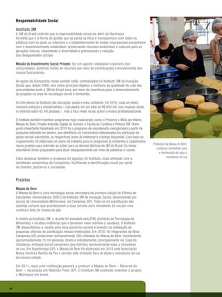 Responsabilidade Social

     Instituto 3M
     A 3M do Brasil entende que a responsabilidade social vai além da filantropia.
     Acredita que é a forma de gestão que se pauta na ética e transparência com todos os
     públicos com os quais se relaciona e o estabelecimento de metas empresariais compatíveis
     com o desenvolvimento sustentável, preservando recursos ambientais e culturais para as
     gerações futuras, respeitando a diversidade e promovendo a redução
     das desigualdades sociais.

     Missão do Investimento Social Privado: Ser um agente catalisador e parceiro das
     comunidades, dividindo fontes de recursos por meio de contribuições e envolvimento dos
     nossos funcionários.

     As ações da Companhia nesse sentido estão centralizadas no Instituto 3M de Inovação
     Social que, desde 2006, tem como principal objetivo a melhoria da qualidade de vida das
     comunidades onde a 3M do Brasil atua, por meio de incentivos para o desenvolvimento
     de projetos na área de tecnologia social e ambiental.

     Os três pilares do Instituto são educação, saúde e meio ambiente. Em 2010, cada um deles
     mereceu esforços e investimentos – calculados em um total de R$ 950 mil, com impacto direto
     ou indireto sobre 65 mil pessoas –, mas o foco maior recaiu sobre o ensino profissionalizante.

     O Instituto também manteve programas mais tradicionais, como o Preserve o Meio por Inteiro,
     Massa do Bem, Projeto Inclusão Digital de Sumaré e Escola de Funilaria e Pintura 3M. Outro
     ponto importante trabalhado em 2010 foi o programa de voluntariado, reorganizado a partir de
     pesquisa realizada em janeiro, que identificou os funcionários interessados em participar de
     ações sociais voluntárias, as respectivas áreas de interesse e o tempo disponível. Com base no
     mapeamento, foi elaborado um plano de trabalho para os programas já existentes e cadastrados
                                                                                                      Produção da Massa do Bem,
     novos projetos para estender as ações para as demais fábricas da 3M do Brasil. Os novos
                                                                                                         cumbuca comestível para
     voluntários foram preparados para atuar adequadamente por meio de palestras e cursos.
                                                                                                           a distribuição de sopa a
                                                                                                                  moradores de rua
     Cabe destacar também a mudança do logotipo do Instituto, mais alinhado com a
     identidade corporativa da Companhia, facilitando a identificação visual por parte
     de clientes, parceiros e sociedade.


     Projetos

     Massa do Bem
     A Massa do Bem é uma tecnologia social vencedora da primeira edição do Prêmio de
     Estudantes Universitários (2007) do Instituto 3M de Inovação Social, desenvolvida por
     alunos da Universidade Metrocamp, de Campinas (SP). Trata-se da substituição das
     vasilhas comuns que acondicionam a sopa servida para moradores de rua por uma
     cumbuca feita de massa de pão.

     A pedido do Instituto 3M, a receita foi estudada pelo ITAL (Instituto de Tecnologia de
     Alimentos) e recebeu melhorias que a tornaram mais nutritiva e saudável. O Instituto
     3M disponibilizou a receita para seus parceiros sociais e investiu na instalação de
     pequenas oficinas de panificação nessas instituições. Em 2010, 40 integrantes da Apae
     Campinas (SP) produziram semanalmente 300 unidades da Massa do Bem, beneficiando
     aproximadamente 15 mil pessoas, direta e indiretamente, principalmente via Casa da
     Cidadania, entidade social campineira que distribui semanalmente sopa a moradores
     de rua. Em Itapetininga (SP), a Massa do Bem foi elaborada em 2010 pela Associação
     Nossa Senhora Rainha da Paz e servida pela entidade Toca de Assis a moradores de rua
     da mesma cidade.

     Em 2011, mais uma instituição passará a produzir a Massa do Bem – Obreiros do
     Bem –, localizada em Ribeirão Preto (SP). O Instituto 3M pretende estender o projeto
     a Mairinque em breve.


46
 