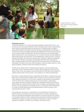 O projeto 3M Preserve o Meio por
                                                                                              Inteiro estimula a educação ambiental
                                                                                              em escolas




Perspectivas para 2011
A educação continuará a ser o pilar principal das atividades do Instituto 3M em 2011, ano
em que comemora seu quinto aniversário. Entre as principais ações a serem implementadas
está o Formare, projeto desenvolvido em parceria com a Fundação Iochpe, vinculada à
Universidade Federal de Tecnologia do Paraná. Reconhecido pelo Ministério da Educação, o
Formare inclui cursos de educação profissional para adolescentes de baixa renda em parceria
com empresas de médio e grande porte. Por meio da iniciativa, que vem sendo planejada
desde o início de 2010, cerca de 20 jovens de 16 a 18 anos que moram nas proximidades da
sede da 3M do Brasil, em Sumaré (SP), irão se profissionalizar, a partir de março, na área de
reparação automotiva. Parte da grade curricular prevê conceitos de cidadania e preparação
para o primeiro emprego. A outra parte terá disciplinas específicas sobre reparação de
autos, ministradas pelos funcionários da própria 3M. Para essa parceria, será contratado um
coordenador de projetos sociais, que visitará fundações, conhecerá práticas sociais e, a partir
dessas atividades, orientará as ações dos voluntários da empresa.

Projetos como o Massa do Bem e Vantagens de Permanecer na Escola também serão
continuados. Ainda no âmbito educativo, o Instituto 3M está projetando o Escola de Pais,
ainda em fase inicial, que mapeará e treinará funcionários da 3M cujos filhos estudam em
colégios públicos sobre a rotina escolar e como engajá-los no estudo constantemente.

Além disso, o Instituto 3M patrocinará o projeto Mais Oportunidade, coordenado pelo grupo
Mais Unidos, da Embaixada dos Estados Unidos no Brasil, que visa a promover o ensino da
língua inglesa para jovens de 16 a 29 anos em situação de desvantagem socioeconômica
no Rio de Janeiro (RJ). O objetivo dessa parceria é levar educação e capacitação a
essas pessoas para que elas possam desenvolver competências essenciais à busca por
oportunidades no mercado formal de trabalho. Além de inglês e empregabilidade, fazem
parte do currículo tecnologia da informação, turismo, comunicação e empreendedorismo.
A iniciativa é apoiada pelos governos dos Estados Unidos e do Rio de Janeiro e será
implementada entre 2011 e 2016.

Outro projeto que contará com o investimento e o acompanhamento do Instituto é o
Inclusão Digital, que abrangerá aulas de informática para 50 crianças, adolescentes e
jovens em situação de desvantagem socioeconômica na região de Sumaré (SP), próximo
às instalações da fábrica da 3M. O projeto também desenvolverá trabalhos educacionais
voltados para o regaste de valores do indivíduo, principalmente no que diz respeito a
questões de cidadania, convivência em sociedade e princípios de ética.




                                                                                              3M Relatório Anual de Sustentabilidade 2010   49
 