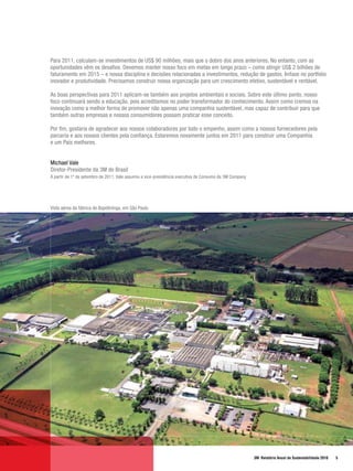 Para 2011, calculam-se investimentos de US$ 90 milhões, mais que o dobro dos anos anteriores. No entanto, com as
oportunidades vêm os desafios. Devemos manter nosso foco em metas em longo prazo – como atingir US$ 2 bilhões de
faturamento em 2015 – e nossa disciplina e decisões relacionadas a investimentos, redução de gastos, ênfase no portfolio
inovador e produtividade. Precisamos construir nossa organização para um crescimento efetivo, sustentável e rentável.

As boas perspectivas para 2011 aplicam-se também aos projetos ambientais e sociais. Sobre este último ponto, nosso
foco continuará sendo a educação, pois acreditamos no poder transformador do conhecimento. Assim como cremos na
inovação como a melhor forma de promover não apenas uma companhia sustentável, mas capaz de contribuir para que
também outras empresas e nossos consumidores possam praticar esse conceito.

Por fim, gostaria de agradecer aos nossos colaboradores por todo o empenho, assim como a nossos fornecedores pela
parceria e aos nossos clientes pela confiança. Estaremos novamente juntos em 2011 para construir uma Companhia
e um País melhores.


Michael Vale
Diretor-Presidente da 3M do Brasil
A partir de 1º de setembro de 2011, Vale assumiu a vice-presidência executiva de Consumo da 3M Company




Vista aérea da fábrica de Itapetininga, em São Paulo




                                                                                                         3M Relatório Anual de Sustentabilidade 2010   5
 