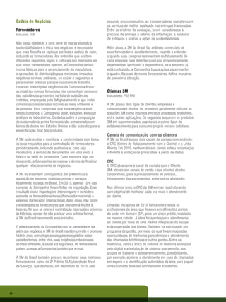Cadeia de Negócios                                             segundo ano consecutivo, as transportadoras que oferecem
                                                                    os serviços de melhor qualidade nas entregas fracionadas.
     Fornecedores                                                   Entre os critérios de avaliação, foram considerados a
     Indicador: EC6                                                 precisão de entrega, o retorno da informação, a ausência
                                                                    de extravios e avarias e ações de sustentabilidade.
     Não basta obedecer a uma série de regras visando à
     sustentabilidade e à ética nos negócios: é necessário          Além disso, a 3M do Brasil faz análises comerciais de
     que essa filosofia se replique por toda a cadeia de valor,     seus fornecedores constantemente, visando a entender
     incluindo os fornecedores. Por entender que existem            o quanto suas compras representam no faturamento de
     diferentes requisitos legais e culturais nos mercados em       cada empresa para detectar quais são economicamente
     que esses fornecedores operam, a Companhia definiu             dependentes. Verificada a dependência, se a empresa já
     regras básicas para o gerenciamento da manufatura              está contratada, a Companhia busca ações para reverter
     e operações de distribuição para minimizar impactos            o quadro. No caso de novos fornecedores, define maneiras
     negativos no meio ambiente, na saúde e segurança e             de prevenir a situação.
     para manter práticas justas e razoáveis de trabalho.
     Uma das mais rígidas exigências da Companhia é que
     as matérias-primas fornecidas não contenham nenhuma            Clientes 3M
     das substâncias presentes na lista de substâncias              Indicadores: PR5 PR8
     restritas, empregada pela 3M globalmente e que inclui
     compostos considerados nocivos ao meio ambiente e              A 3M possui dois tipos de clientes: empresas e
     às pessoas. Para comprovar que essa exigência está             consumidores diretos. Os primeiros geralmente utilizam as
     sendo cumprida, a Companhia pode, inclusive, executar          soluções 3M como insumos em seus processos produtivos,
     análises de laboratórios. Os dados sobre a composição          entre outras aplicações. Os segundos adquirem os produtos
     de cada matéria-prima fornecida são armazenados em             3M em supermercados, papelarias e outros tipos de
     banco de dados nos Estados Unidos e dão subsídio para a        estabelecimento para consumo próprio em seu cotidiano.
     especificação final dos produtos.
                                                                    Canais de comunicação com os clientes
     A 3M pode avaliar e monitorar a conformidade com todos         A 3M do Brasil possui dois canais de contato com o cliente:
     os seus requisitos para a contratação de fornecedores          o CRC (Centro de Relacionamento com o Cliente) e o Linha
     periodicamente, incluindo auditorias e, caso seja              Aberta. Em 2010, nenhum desses canais sofreu reclamação
     necessário, a revisão de documentos em uma visita à            referente à violação de privacidade e perda de dados.
     fábrica ou sede do fornecedor. Caso encontre algo em
     desacordo, a Companhia se reserva o direito de finalizar       CRC
     qualquer relacionamento de negócios.                           O CRC atua como o canal de contato com o Cliente
                                                                    3M: atende aos canais de venda e aos clientes diretos
     A 3M do Brasil tem como política dar preferência à             corporativos, para o processamento de pedidos,
     aquisição de insumos, matérias-primas e serviços               faturamento das encomendas, entre outras atividades.
     localmente, ou seja, no Brasil. Em 2010, apenas 10% das
     compras da Companhia foram feitas via importação. Esse         Nos últimos anos, o CRC da 3M vem se reestruturando
     resultado exclui importações intercompany e considera          com objetivo de melhorar cada vez mais o atendimento
     somente os fornecedores locais (fornecedor nacional) e         ao cliente.
     externos (fornecedor internacional). Além disso, não foram
     considerados os fornecedores que atendem à Abzil e à           Uma das iniciativas de 2010 foi transferir todos os
     Incavas. No que se refere à contratação nas regiões próximas   profissionais da área, que ficavam em diferentes pontos
     às fábricas, apesar de não praticar uma política formal,       da sede, em Sumaré (SP), para um único prédio, instalado
     a 3M do Brasil recomenda essa iniciativa.                      na mesma cidade. A ideia foi aperfeiçoar o atendimento
                                                                    ao cliente por meio de uma melhor integração da equipe
     O relacionamento da Companhia com os fornecedores vai          e da supervisão dos líderes. Também foi estruturado um
     além dos negócios. A 3M do Brasil mantém um site e promove     programa de gestão, por meio do qual foram mapeadas
     há três anos workshops anuais para esse público sobre          oportunidades de melhorias para otimizar o atendimento
     variados temas, entre eles, suas exigências relacionadas       das chamadas telefônicas e outros pontos. Entre as
     ao meio ambiente, à saúde e à segurança. Os fornecedores       melhorias, estão a troca do sistema de telefonia analógico
     podem acessar a Companhia também por e-mail.                   pelo digital e a instalação de sistema que permitiu aos
                                                                    grupos de trabalho o autogerenciamento, possibilitando,
     A 3M do Brasil também procura reconhecer seus melhores         por exemplo, acelerar o atendimento em caso de chamadas
     fornecedores, como no 2º Prêmio SLA (Acordo de Nível           em espera e a identificação automática da área para a qual
     de Serviço), que destacou, em dezembro de 2010, pelo           uma chamada deve ser corretamente transferida.




50
 