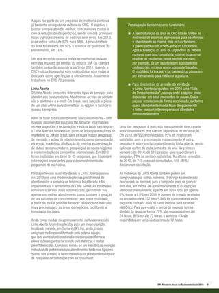 A ação fez parte de um processo de melhoria contínua
já bastante arraigado na cultura do CRC. O objetivo é                 Preocupação também com o funcionário
buscar sempre atender melhor, com menores custos e
com a redução de desperdícios, sendo um dos principais                   A reestruturação da área de CRC não se limitou às
focos o processamento de pedidos sem erros. Em 2010,                     melhorias de sistemas e processos para aperfeiçoar
esse índice saltou de 97% para 98%. A produtividade                      o atendimento ao cliente, mas incluiu também
da área foi elevada em 50% e o índice de qualidade de                    a preocupação com o bem-estar do funcionário.
atendimento, em 10%.                                                     Após a avaliação da área de Ergonomia da 3M em
                                                                         conjunto com uma consultoria externa, buscou-se
Um dos reconhecimentos sobre as melhorias obtidas                        resolver os problemas nesse sentido por meio,
vem das equipes de vendas da própria 3M. Os clientes                     por exemplo, de um estudo sobre a postura dos
também passarão a opinar a partir de 2011, quando o                      profissionais em seus novos postos de trabalho.
CRC realizará pesquisa com esse público com vistas a                     O mobiliário foi trocado e os funcionários passaram
descobrir como aperfeiçoar o atendimento. Atualmente                     por treinamento para melhorar a postura.
trabalham no CRC 70 pessoas.
                                                                         Para descontrair da pressão da atividade,
Linha Aberta                                                             o Linha Aberta conquistou em 2010 uma “Sala
O Linha Aberta concentra diferentes tipos de serviços para               de Descompressão”, espaço onde a equipe pode
atender aos consumidores. Atualmente, as vias de contato                 descansar em seus momentos de pausa. Essas
são o telefone e o e-mail. Em breve, será lançado o piloto               pausas acontecem de forma escalonada, de forma
de um chat online para diversificar as opções e facilitar o              que o atendimento nunca fique desguarnecido
acesso à empresa.                                                        e todos possam interromper suas atividades
                                                                         momentaneamente.
Além de fazer todo o atendimento aos consumidores – tirar
dúvidas, recomendar soluções 3M, fornecer informações,
receber sugestões e reclamações e indicar locais de compra –,   Uma das pesquisas é realizada mensalmente, direcionada
o Linha Aberta é também um ponto de apoio para as áreas de      aos consumidores que fizeram algum tipo de reclamação.
marketing da 3M do Brasil, para as quais realiza pesquisas      Em 2010, de 555 entrevistados, 95% se mostraram
de mercado e ações de relacionamento, como comunicação          satisfeitos com o processo de ressarcimento. A outra
via e-mail marketing, divulgação de eventos e coordenação       pesquisa é sobre o próprio atendimento Linha Aberta, sendo
de clubes de consumidores, prospecção de novos negócios         aplicada ao fim de cada semestre do ano. No primeiro
e implementação de campanhas promocionais. Em 2010,             semestre de 2010, de 516 pessoas que responderam à
foram realizadas em torno de 45 pesquisas, que trouxeram        pesquisa, 78% se sentiam satisfeitas. No último semestre
informações importantes para o desenvolvimento de               de 2010, de 748 pessoas consultadas, 598 (81%)
programas de marketing.                                         declararam satisfação.

Para aperfeiçoar suas atividades, o Linha Aberta passou         As melhorias do Linha Aberta também podem ser
em 2010 por uma modernização nas plataformas de                 comprovadas por outros números. O serviço é considerado
atendimento: o sistema de telefonia foi alterado e foi          benchmark no mercado para o tempo de troca de produto:
implementada a ferramenta de CRM Siebel. As novidades           dois dias, em média. De aproximadamente 8.200 ligações
tornaram o serviço mais automatizado, permitindo não            atendidas mensalmente, a perda em 2010 ficou em apenas
apenas um melhor atendimento, como também a geração             6%, frente a 8,8% em 2009. O número de e-mails recebidos
de um cadastro de consumidores com maior qualidade,             no ano saltou de 4.337 para 5.845. Os consumidores estão
a partir do qual é possível fornecer relatórios de mercado      migrando cada vez mais do canal telefone para o correio
mais precisos para as áreas de negócios, facilitando a          eletrônico. Para os e-mails, o tempo de resposta tem se
tomada de decisões.                                             dividido da seguinte forma: 77% são respondidos em até
                                                                24 horas; 96% em até 72 horas; e somente 4% são
Ainda como medida de aprimoramento, os funcionários do          respondidos em um período acima de 72 horas.
Linha Aberta foram transferidos para um mesmo prédio,
localizado na sede, em Sumaré (SP). Foi, ainda, criado
um grupo motivacional formado pela própria equipe,
que tem como objetivo estimular os colegas de forma a
elevar o desempenho de acordo com métricas e metas
preestabelecidas. Com isso, iniciou-se um trabalho de medição
individual da performance de atendimento, tanto nas ligações
quanto nos e-mails, e se estabeleceu um planejamento regular
de Pesquisas de Satisfação com o Consumidor.




                                                                                           3M Relatório Anual de Sustentabilidade 2010   51
 