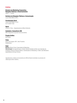 Créditos

     Diretoria de Marketing Corporativo,
     Relações Públicas e Governamentais
     Valter L. J. Godoy

     Gerência de Relações Públicas e Comunicação
     Lucia Ziliotti (Mtb 22.901)

     Coordenação Geral
     Layza Portes (Mtb 41.247)
     55 19 3838-7358

     Apoio
     Lienne C. Pires – Departamento de Meio Ambiente

     Conteúdo e Consultoria GRI
     BRIC Integrated Corporate Communications

     Projeto Gráfico
     MZ Design

     Fotos
     Banco de Imagens 3M / João Prudente
     Shutterstock

     Capa
     Mosaico: Marina Tonoli, Especialista de Marketing
     Foto principal: Da esquerda para a direita: Antonio Geraldo da Silva Leal, Operador de
     Produção; Andrezza Pacheco Ribeiro, Coordenadora de Marketing; e Valter José Montanari,
     Especialista de Serviço Técnico



     Agradecemos a todos os funcionários da 3M do Brasil envolvidos no processo de
     elaboração deste relatório.




58
 