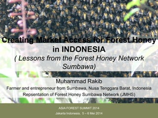 Creating Market Access for Forest Honey
in INDONESIA
( Lessons from the Forest Honey Network
Sumbawa)
Muhammad Rakib
Farmer and entrepreneur from Sumbawa, Nusa Tenggara Barat, Indonesia
Repsentation of Forest Honey Sumbawa Network (JMHS)
ASIA FOREST SUMMIT 2014
Jakarta Indonesia, 5 – 6 Mei 2014
 