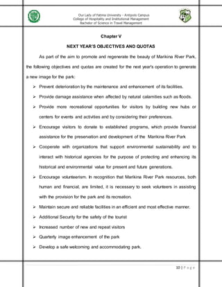 Our Lady of Fatima University - Antipolo Campus
College of Hospitality and Institutional Management
Bachelor of Science in Travel Management
10 | P a g e
Chapter V
NEXT YEAR’S OBJECTIVES AND QUOTAS
As part of the aim to promote and regenerate the beauty of Marikina River Park,
the following objectives and quotas are created for the next year's operation to generate
a new image for the park:
 Prevent deterioration by the maintenance and enhancement of its facilities.
 Provide damage assistance when affected by natural calamities such as floods.
 Provide more recreational opportunities for visitors by building new hubs or
centers for events and activities and by considering their preferences.
 Encourage visitors to donate to established programs, which provide financial
assistance for the preservation and development of the Marikina River Park
 Cooperate with organizations that support environmental sustainability and to
interact with historical agencies for the purpose of protecting and enhancing its
historical and environmental value for present and future generations.
 Encourage volunteerism. In recognition that Marikina River Park resources, both
human and financial, are limited, it is necessary to seek volunteers in assisting
with the provision for the park and its recreation.
 Maintain secure and reliable facilities in an efficient and most effective manner.
 Additional Security for the safety of the tourist
 Increased number of new and repeat visitors
 Quarterly image enhancement of the park
 Develop a safe welcoming and accommodating park.
 
