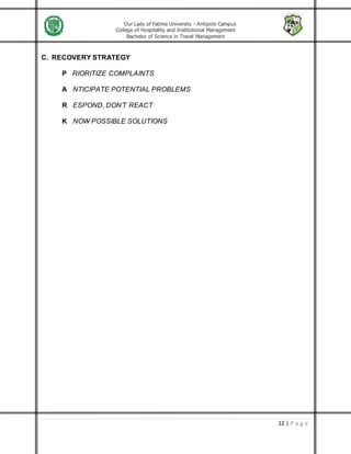 Our Lady of Fatima University - Antipolo Campus
College of Hospitality and Institutional Management
Bachelor of Science in Travel Management
12 | P a g e
C. RECOVERY STRATEGY
P RIORITIZE COMPLAINTS
A NTICIPATE POTENTIAL PROBLEMS
R ESPOND, DON’T REACT
K NOW POSSIBLE SOLUTIONS
 