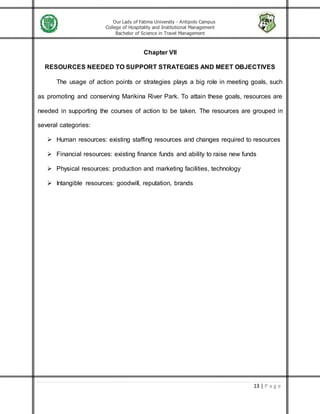 Our Lady of Fatima University - Antipolo Campus
College of Hospitality and Institutional Management
Bachelor of Science in Travel Management
13 | P a g e
Chapter VII
RESOURCES NEEDED TO SUPPORT STRATEGIES AND MEET OBJECTIVES
The usage of action points or strategies plays a big role in meeting goals, such
as promoting and conserving Marikina River Park. To attain these goals, resources are
needed in supporting the courses of action to be taken. The resources are grouped in
several categories:
 Human resources: existing staffing resources and changes required to resources
 Financial resources: existing finance funds and ability to raise new funds
 Physical resources: production and marketing facilities, technology
 Intangible resources: goodwill, reputation, brands
 
